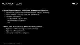 4 | AMD MEMORY ENCRYPTION | XEN SUMMIT 2016 |
MOTIVATION -- CLOUD
 Hypervisor must enforce full isolation between co-resident VMs
‒ Typically using hardware virtualization support like AMD-V™ Technology
‒ “Logical isolation” using page tables, VM intercepts, etc.
‒ Sometimes breaks down
‒ QEMU “VENOM” (CVE-2015-3456)
‒ VirtualBox bug (CVE-2014-0983)
‒ Etc.
 Cloud users must fully trust the cloud hosting company
‒ Hypervisor has full access to guest secrets in memory
‒ Hypervisor enforces all isolation
‒ Not ideal for users or cloud companies
 