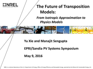 NREL is a national laboratory of the U.S. Department of Energy, Office of Energy Efficiency and Renewable Energy, operated by the Alliance for Sustainable Energy, LLC.
The Future of Transposition
Models:
From Isotropic Approximation to
Physics Models
Yu Xie and Manajit Sengupta
EPRI/Sandia PV Systems Symposium
May 9, 2016
 