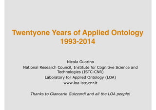 Twentyone Years of Applied Ontology 
1993-2014 
Nicola Guarino 
National Research Council, Institute for Cognitive Science and 
Technologies (ISTC-CNR) 
Laboratory for Applied Ontology (LOA) 
www.loa.istc.cnr.it 
! 
Thanks to Giancarlo Guizzardi and all the LOA people! 
 