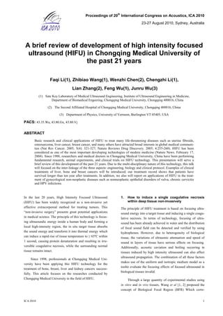 Proceedings of 20
th
International Congress on Acoustics, ICA 2010
23-27 August 2010, Sydney, Australia
ICA 2010 1
A brief review of development of high intensity focused
ultrasound (HIFU) in Chongqing Medical University of
the past 21 years
Faqi Li(1), Zhibiao Wang(1), Wenzhi Chen(2), Chengzhi Li(1),
Lian Zhang(2), Feng Wu(1), Junru Wu(3)
(1) Sate Key Laboratory of Medical Ultrasound Engineering, Institute of Ultrasound Engineering in Medicine,
Department of Biomedical Engeering, Chongqing Medical University, Chongqing 400016, China
(2) The Second Affiliated Hospital of Chongqing Medical University, Chongqing 400016, China
(3) Department of Physics, University of Vermont, Burlington VT 05405, USA
PACS: 43.35.Wa, 43.80.Gx, 43.80.Vj
ABSTRACT
Basic research and clinical applications of HIFU to treat many life-threatening diseases such as uterine fibroids,
osteosarcoma, liver cancer, breast cancer, and many others have attracted broad interests in global medical communi-
ties (Nat Rev Cancer. 2005; 5(4): 321-327; Nature Reviews Drug Discovery. 2005; 4:255-260). HIFU has been
considered as one of the most important developing technologies of modern medicine (Nature News. February 17,
2004). Since 1988, researchers and medical doctors in Chongqing Medical University, China have been performing
fundamental research, animal experiments, and clinical trials on HIFU technology. This presentation will serve a
brief review of this development of the past 21 years. Due to the multi-disciplinary nature of this technology, this talk
will focused on the inter-linkage of the three aspects: engineering, biology and clinical protocol. Examples of clinical
treatments of liver, bone and breast cancers will be introduced; our treatment record shows that patients have
survived longer than ten year after treatments. In addition, we also will report on applications of HIFU in the treat-
ment of gynecological non-neoplastic diseases such as nonneoplastic epithelial disorders of vulva, chronic cervicitis
and HPV infections.
In the last 20 years, High Intensity Focused Ultrasound
(HIFU) has been widely recognized as a non-invasive yet
effective extracorporeal method for treating tumors. This
“non-invasive surgery” presents great potential applications
in medical science. The principle of this technology is focus-
ing ultrasoundic energy inside a human body and forming a
local high-intensity region, the in situ target tissue absorbs
the sound energy and transform it into thermal energy which
can induce a rapid rise of tissue temperature to ≥ 65ºC within
1 second, causing protein denaturation and resulting in irre-
versible coagulative necrosis, while the surrounding normal
tissue remains intact.
Since 1998, professionals at Chongqing Medical Uni-
versity have been applying this HIFU technology for the
treatment of bone, breast, liver and kidney cancers success-
fully. This article focuses on the researches conducted by
Chongqing Medical University in the field of HIFU.
1. How to induce a single coagulative necrosis
within deep tissue non-invasively
The principle of HIFU treatment is based on focusing ultra-
sound energy into a target tissue and inducing a single coagu-
lative necrosis. In terms of technology, focusing of ultra-
sound has been already achieved in water and the distribution
of focal sound field can be detected and verified by using
hydrophones. However, due to heterogeneity of biological
tissue, the variations of ultrasonic attenuation and speed of
sound in layers of tissue have serious effects on focusing.
Additionally, acoustic caviation and boiling occurring in
tissues induced by high intensity ultrasound can also affect
ultrasound propagation. The combination of all these factors
makes use of the uniform and isotropic medium model as a
toolto evaluate the focusing effects of focused ultrasound in
biological tissues invalid.
Through a large quantity of experimental studies using
in vitro and in vivo tissues, Wang et al [1, 2] proposed the
concept of Biological Focal Region (BFR) Which corre-
 