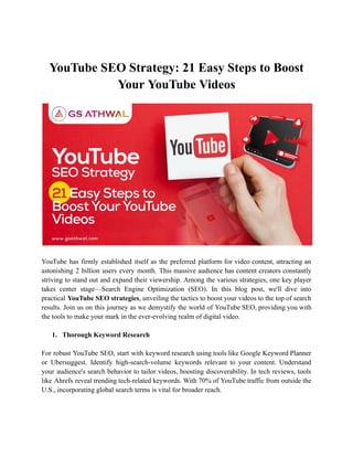 YouTube SEO Strategy: 21 Easy Steps to Boost
Your YouTube Videos
YouTube has firmly established itself as the preferred platform for video content, attracting an
astonishing 2 billion users every month. This massive audience has content creators constantly
striving to stand out and expand their viewership. Among the various strategies, one key player
takes center stage—Search Engine Optimization (SEO). In this blog post, we'll dive into
practical YouTube SEO strategies, unveiling the tactics to boost your videos to the top of search
results. Join us on this journey as we demystify the world of YouTube SEO, providing you with
the tools to make your mark in the ever-evolving realm of digital video.
1. Thorough Keyword Research
For robust YouTube SEO, start with keyword research using tools like Google Keyword Planner
or Ubersuggest. Identify high-search-volume keywords relevant to your content. Understand
your audience's search behavior to tailor videos, boosting discoverability. In tech reviews, tools
like Ahrefs reveal trending tech-related keywords. With 70% of YouTube traffic from outside the
U.S., incorporating global search terms is vital for broader reach.
 