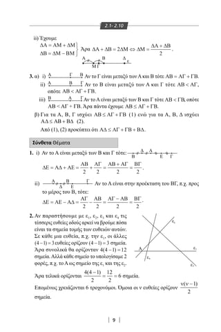 9
2.1- 2.10
Α ε
ε2
1
4
3ε
ε
ii) Έχουμε
∆Α ΑΜ ∆Μ
∆Β ∆Μ ΒΜ
= +
= −



3. α) i) Α Γ Β Αν το Γ είναι μεταξύ τωνΑκαι Β τότε ΑΒ ΑΓ ΓΒ= + .
ii) Α ΓΒ Αν το Β είναι μεταξύ των Α και Γ τότε ΑΒ ΑΓ< ,
οπότε ΑΒ ΑΓ ΓΒ< + .
iii) Α ΓΒ Αν το A είναι μεταξύ των Β και Γ τότε ΑΒ ΓΒ< , οπότε
ΑΒ < ΑΓ + ΓΒ. Άρα πάντα έχουμε ΑΒ ΑΓ ΓΒ≤ + .
β) Για τα Α, Β, Γ ισχύει ΑΒ ΑΓ ΓΒ≤ + (1) ενώ για τα Α, Β, Δ ισχύει
Α Α ∆≤ +B B (2).
Από (1), (2) προκύπτει ότι Α∆ ΑΓ ΓΒ Β∆≤ + + .
Σύνθετα Θέματα
1. i) Αν το Α είναι μεταξύ των Β και Γ τότε:
B Ε Γ
Δ Α
≈
≈∆Ε Α∆ ΑΕ
ΑΒ ΑΓ ΑΒ ΑΓ ΒΓ
= + = + =
+
=
2 2 2 2
.
ii) Α B Γ
Δ Ε
Αν το Α είναι στην προέκταση του ΒΓ, π.χ. προς
το μέρος του Β, τότε:
∆Ε ΑΕ Α∆
ΑΓ ΑΒ ΑΓ ΑΒ ΒΓ
= − = − =
−
=
2 2 2 2
.
2. Αν παραστήσουμε με ε1, ε2, ε3 και ε4 τις
τέσσερις ευθείες οδούς αρκεί να βρούμε πόσα
είναι τα σημεία τομής των ευθειών αυτών.
Σε κάθε μια ευθεία, π.χ. την ε1, οι άλλες
( )4 1 3− = ευθείες ορίζουν ( )4 1 3− = σημεία.
Άρα συνολικά θα ορίζονταν 4 4 1 12( )− =
σημεία.Αλλά κάθε σημείο το υπολογίσαμε 2
φορές, π.χ. το Α ως σημείο της ε1 και της ε2.
Άρα τελικά ορίζονται
4 4 1
2
12
2
6
( )−
= = σημεία.
Επομένως χρειάζονται 6 τροχονόμοι. Όμοια οι ν ευθείες ορίζουν
ν ν( )−1
2
σημεία.
Άρα ∆Α ∆Β ∆Μ ∆Μ
∆Α ∆Β
+ = ⇔ =
+
2
2
.
Α
Μ Γ
Β Δ
ε
22-0017-02.indd 9 31/10/2013 5:52:21 μμ
 