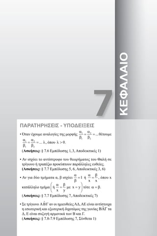 7ΚΕΦΑΛΑΙΟΠΑΡΑΤΗΡΗΣΕΙΣ - ΥΠΟΔΕΙΞΕΙΣ
• Όταν έχουμε αναλογίες της μορφής 1 2
1 2
...
α α
= =
β β
θέτουμε
1 2
1 2
...
α α
= = λ
β β
, όπου 0λ  .
(Ασκήσεις: § 7.6 Εμπέδωσης 1, 3, Αποδεικτικές 1)
• Αν ισχύει το αντίστροφο του θεωρήματος του Θαλή σε
τρίγωνο ή τραπέζιο προκύπτουν παράλληλες ευθείες.
(Ασκήσεις: § 7.7 Εμπέδωσης 5, 6, Αποδεικτικές 3, 6)
• Αν για δύο τμήματα α, β ισχύει 1
α
=
β
ή
x x
α β
= , όπου x
κατάλληλο τμήμα ή x y
x y
 α β
= µε = 
 
τότε α =β.
(Ασκήσεις: § 7.7 Εμπέδωσης 7, Αποδεικτικές 7)
• Σε τρίγωνο ΑΒΓ

αν οι ημιευθείες ΑΔ, ΑΕ είναι αντίστοιχα
η εσωτερική και εξωτερική διχοτόμος της γωνίας ˆΒΑΓ τα
Δ, Ε είναι συζυγή αρμονικά των Β και Γ.
(Ασκήσεις: § 7.8-7.9 Εμπέδωσης 7, Σύνθετα 1)
22-0017-02.indd 99 31/10/2013 5:53:31 μμ
 