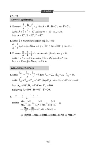 100
7.1-7.6
§ 7.1-7.6
Ασκήσεις Εμπέδωσης
1. Έστω ότι
Α Β Γ
4 3 2
= = = λ
ˆ ˆ ˆ
τότε ˆ 4Α = λ, ˆ 3Β = λ και ˆ 2Γ = λ.
	 Αλλά ˆ ˆ ˆ 180Α + Β + Γ = 
, οπότε 9 180 20λ λ= ⇔ = 
.
	 Άρα ˆ 80Α = 
, ˆ 60Β = 
, ˆ 40Γ = 
.
2. Έστω ϕˆ η παραπληρωματική της ˆω . Τότε:
ˆ 1
ˆ 3
ω
=
ϕ
ή ˆ ˆ3ϕ = ω. Αλλά ˆ ˆ 180ω+ ϕ = 
ή ˆ4 180ω = 
ή ˆ 45ω = 
.
3. Έστω ότι
α β γ
λ
6 4 3
= = = τότε α λ= 6 , β λ= 4 και γ λ= 3 .
	 Αλλά α + β + γ = 65cm, οπότε 13 65 cm 5 cmλ= ⇔ λ= .
Άρα α = 30cm, β = 20cm, γ = 15cm.
Αποδεικτικές Ασκήσεις
1. Έστω
ˆ ˆ ˆ
2 3 4
εξ εξ εξΑ Β Γ
= = = λ τότε ˆ 2εξΑ = λ ˆ 3εξΒ = λ ˆ 4εξΓ = λ.
	 Αλλά ˆ ˆ ˆ 360εξ εξ εξΑ + Β + Γ = 
(4 ορθές), οπότε 9 360 40λ λ= ⇔ = 
.
	 Άρα ˆ 80εξΑ = 
, ˆ 120εξΒ = 
και ˆ 160εξΓ = 
.
	 Επομένως ˆ 100Α =  ˆ 60Β =  ˆ 20Γ = 
.
2.
Α εΒ
Μ
Γ Δ
Πρέπει
12( ) 20 8 12 9.⇔ ΜΒ + ΑΒ = ΜΒ ⇔ ΜΒ = ΑΒ ⇔ ΜΒ =
ΜΑ
Μ∆
ΜΒ
ΜΓ
ΜΑ
ΜΑ Μ∆
ΜΒ
ΜΒ ΜΓ
ΜΑ ΜΒ
ΜΑ ΜΒ
= ⇔
+
=
+
⇔
⇔ = ⇔ = ⇔
20 12
12 20
22-0017-02.indd 100 13/3/2014 11:18:36 πµ
 