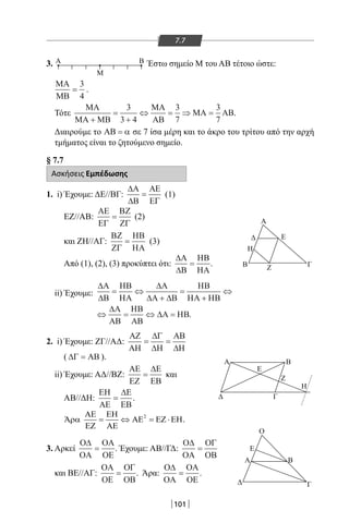 101
7.7
3. Α Β
M
Έστω σημείο Μ του ΑΒ τέτοιο ώστε:
MA
MB
=
3
4
.
Τότε
MA
MA MB
MA
AB
MA AB
+
=
+
⇔ = ⇒ =
3
3 4
3
7
3
7
.
Διαιρούμε το ΑΒ = α σε 7 ίσα μέρη και το άκρο του τρίτου από την αρχή
τμήματος είναι το ζητούμενο σημείο.
§ 7.7
Ασκήσεις Εμπέδωσης
1. i) Έχουμε: ΔΕ//ΒΓ:
∆Α
∆Β
ΑΕ
ΕΓ
= (1)
EZ//AB:
ΑΕ
ΕΓ
ΒΖ
ΖΓ
= (2)
και ΖΗ//ΑΓ:
ΒΖ
ΖΓ
ΗΒ
ΗΑ
= (3)
Από (1), (2), (3) προκύπτει ότι:
∆Α
∆Β
ΗΒ
ΗΑ
= .
ii) Έχουμε:
∆Α
∆Β
ΗΒ
ΗΑ
∆Α
∆Α ∆Β
ΗΒ
ΗΑ ΗΒ
∆Α
ΑΒ
ΗΒ
ΑΒ
∆Α ΗΒ
= ⇔
+
=
+
⇔
⇔ = ⇔ = .
2. i) Έχουμε: ΖΓ//ΑΔ:
ΑΖ
ΑΗ
∆Γ
∆Η
ΑΒ
∆Η
= =
( ∆Γ ΑΒ= ).
ii) Έχουμε: ΑΔ//ΒΖ:
ΑΕ
ΕΖ
∆Ε
ΕΒ
= και
ΑΒ//ΔΗ:
ΕΗ
ΑΕ
∆Ε
ΕΒ
= .
3. Αρκεί
Ο∆
ΟΑ
ΟΑ
ΟΕ
= . Έχουμε: ΑΒ//ΓΔ:
Ο∆
ΟΑ
ΟΓ
ΟΒ
=
και ΒΕ//ΑΓ:
ΟΑ
ΟΕ
ΟΓ
ΟΒ
= . Άρα:
Ο∆
ΟΑ
ΟΑ
ΟΕ
= .
2ΑΕ
Ά .
ΕΗ
ρα = ⇔ ΑΕ = ΕΖ ⋅ΕΗ
ΕΖ ΑΕ
Α
Β ΓΖ
Η
Ε
Β
Ε
Α
Ο
Γ
ΒΑ
Γ
Ε
Ζ
Η
22-0017-02.indd 101 31/10/2013 5:53:35 μμ
 