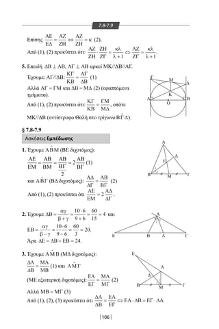 106
7.8-7.9
Επίσης
ΑΕ
Ε∆
ΑΖ
ΖΗ
ΑΖ
ΖΗ
= ⇔ = κ (2).
Από (1), (2) προκύπτει ότι:
Γ
Μ
Κ
Β
Α
Μ
Ε
Β Γ
Ο
Α
1
2
Α
Ε Β
Ε
Α
ΓΜΒ
Γ
1
2
2
1
5. Επειδή ∆Β ΑΒ⊥ , ΑΓ ΑΒ⊥ αρκεί ΜΚ//ΔΒ//ΑΓ.
Έχουμε: ΑΓ//ΔΒ:
ΚΓ
ΚΒ
ΑΓ
∆Β
= (1)
Αλλά ΑΓ ΓΜ= και ∆Β Μ∆= (2) (εφαπτόμενα
τμήματα).
Από (1), (2) προκύπτει ότι:
ΚΓ
ΚΒ
ΓΜ
Μ∆
= , οπότε
ΜΚ//ΔΒ (αντίστροφο Θαλή στο τρίγωνο ΒΓ∆

).
§ 7.8-7.9
Ασκήσεις Εμπέδωσης
1. Έχουμε ΑΒΜ

(ΒΕ διχοτόμος):
2
2
ΑΕ ΑΒ ΑΒ ΑΒ
= = =
ΒΓΕΜ ΒΜ ΒΓ
(1)
και ΑΒΓ

(ΒΔ διχοτόμος):
Α∆
∆Γ
ΑΒ
ΒΓ
= (2)
Από (1), (2) προκύπτει ότι
ΑΕ
ΕΜ
Α∆
∆Γ
= 2 .
2. Έχουμε ∆Β =
+
=
⋅
+
= =
αγ
β γ
10 6
9 6
60
15
4 και
ΕΒ =
−
=
⋅
−
= =
αγ
β γ
10 6
9 6
60
3
20.
Άρα ∆Ε ∆Β ΕΒ= + = 24.
ΑΖ
ΖΗ
ΖΗ
ΖΓ
ΑΖ
ΖΓ
⋅ =
+
⇔ =
+
κλ
λ
κλ
λ1 1
.
3. Έχουμε ΑΜ Β

(ΜΔ διχοτόμος):
∆Α
∆Β
ΜΑ
ΜΒ
= (1) και ΑΜ Γ

(ΜΕ εξωτερική διχοτόμος):
ΕΑ
ΕΓ
ΜΑ
ΜΓ
= (2)
Αλλά ΜΒ ΜΓ= (3)
Από (1), (2), (3) προκύπτει ότι
∆Α
∆Β
ΕΑ
ΕΓ
ΕΑ ∆Β ΕΓ ∆Α= ⇔ ⋅ = ⋅ .
22-0017-02.indd 106 1/11/2013 4:45:32 μμ
 