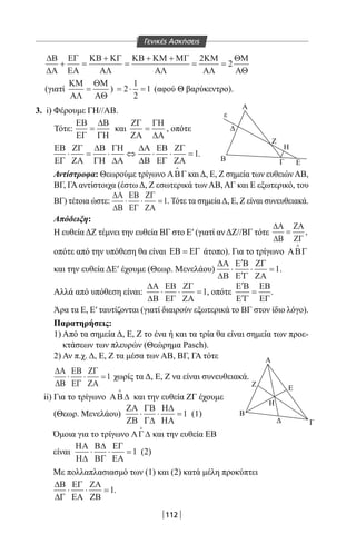 112
∆Β
∆Α
ΕΓ
ΕΑ
ΚΒ ΚΓ
ΑΛ
ΚΒ ΚΜ ΜΓ
ΑΛ
ΚΜ
ΑΛ
ΘΜ
ΑΘ
+ =
+
=
+ +
= =
2
2
(γιατί
ΚΜ
ΑΛ
ΘΜ
ΑΘ
= ) = ⋅ =2
1
2
1 (αφού Θ βαρύκεντρο).
3. i) Φέρουμε ΓΗ//ΑΒ.
Τότε:
ΕΒ
ΕΓ
∆Β
ΓΗ
= και
ΖΓ
ΖΑ
ΓΗ
∆Α
= , οπότε
ΕΒ
ΕΓ
ΖΓ
ΖΑ
∆Β
ΓΗ
ΓΗ
∆Α
∆Α
∆Β
ΕΒ
ΕΓ
ΖΓ
ΖΑ
⋅ = ⋅ ⇔ ⋅ ⋅ =1.
Αντίστροφα: Θεωρούμε τρίγωνο ΑΒΓ

καιΔ, Ε, Ζ σημεία των ευθειώνΑΒ,
ΒΓ, ΓΑ αντίστοιχα (έστω Δ, Ζ εσωτερικά των ΑΒ, ΑΓ και Ε εξωτερικό, του
ΒΓ) τέτοια ώστε:
∆Α
∆Β
ΕΒ
ΕΓ
ΖΓ
ΖΑ
⋅ ⋅ =1. Τότε τα σημείαΔ, Ε, Ζ είναι συνευθειακά.
Απόδειξη:
Η ευθεία ΔΖ τέμνει την ευθεία ΒΓ στο Ε′ (γιατί αν ΔΖ//ΒΓ τότε
∆Α
∆Β
ΖΑ
ΖΓ
= ,
οπότε από την υπόθεση θα είναι ΕΒ ΕΓ= άτοπο). Για το τρίγωνο ΑΒΓ

και την ευθεία ΔΕ′ έχουμε (Θεωρ. Μενελάου)
∆Α
∆Β
Ε Β
Ε Γ
ΖΓ
ΖΑ
⋅
′
′
⋅ =1.
Αλλά από υπόθεση είναι:
∆Α
∆Β
ΕΒ
ΕΓ
ΖΓ
ΖΑ
⋅ ⋅ =1, οπότε
′
′
=
Ε Β
Ε Γ
ΕΒ
ΕΓ
.
Άρα τα Ε, Ε′ ταυτίζονται (γιατί διαιρούν εξωτερικά το ΒΓ στον ίδιο λόγο).
Παρατηρήσεις:
1) Από τα σημεία Δ, Ε, Ζ το ένα ή και τα τρία θα είναι σημεία των προε-
κτάσεων των πλευρών (Θεώρημα Pasch).
2) Αν π.χ. Δ, Ε, Ζ τα μέσα των ΑΒ, ΒΓ, ΓΑ τότε
∆Α
∆Β
ΕΒ
ΕΓ
ΖΓ
ΖΑ
⋅ ⋅ =1 χωρίς τα Δ, Ε, Ζ να είναι συνευθειακά.
ii) Για το τρίγωνο ΑΒ∆

και την ευθεία ΖΓ έχουμε
(Θεωρ. Μενελάου)
ΖΑ
ΖΒ
ΓΒ
Γ∆
Η∆
ΗΑ
⋅ ⋅ =1 (1)
Όμοια για το τρίγωνο ΑΓ∆

και την ευθεία ΕΒ
είναι
ΗΑ
Η∆
Β∆
ΒΓ
ΕΓ
ΕΑ
⋅ ⋅ =1 (2)
Με πολλαπλασιασμό των (1) και (2) κατά μέλη προκύπτει
∆Β
∆Γ
ΕΓ
ΕΑ
ΖΑ
ΖΒ
⋅ ⋅ =1.
Ζ
K
Α Λ
x
K
Β Μ Γ
Ε
Θ
Β Ε
ΛΑ
Α'
Β
Α Β
Γ
υ
Α
Δ
ε
Β
Ζ
Η
Γ
Α
Ζ
Ε
Η
Β
Δ Γ
Ε
Α
Δ
ε
Β
Ζ
Η
Γ
Α
Ζ
Ε
Η
Β
Δ Γ
Ε
Γενικές Ασκήσεις
22-0017-02.indd 112 1/11/2013 4:50:55 μμ
 