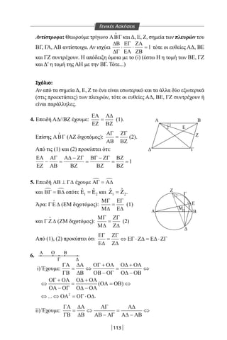 113
Αντίστροφα: Θεωρούμε τρίγωνο ΑΒΓ

και Δ, Ε, Ζ, σημεία των πλευρών του
ΒΓ, ΓΑ, ΑΒ αντίστοιχα. Αν ισχύει
∆Β
∆Γ
ΕΓ
ΕΑ
ΖΑ
ΖΒ
⋅ ⋅ =1 τότε οι ευθείες ΑΔ, BE
και ΓΖ συντρέχουν. Η απόδειξη όμοια με το (i) (έστω Η η τομή των BE, ΓΖ
και Δ′ η τομή της ΑΗ με την ΒΓ. Τότε...)
Σχόλιο:
Αν από τα σημεία Δ, Ε, Ζ το ένα είναι εσωτερικό και τα άλλα δύο εξωτερικά
(στις προεκτάσεις) των πλευρών, τότε οι ευθείες ΑΔ, BE, ΓΖ συντρέχουν ή
είναι παράλληλες.
4. Επειδή ΑΔ//ΒΖ έχουμε:
ΕΑ
ΕΖ
Α∆
ΒΖ
= (1).
Επίσης ΑΒΓ

(ΑΖ διχοτόμος):
ΑΓ
ΑΒ
ΖΓ
ΒΖ
= (2).
Από τις (1) και (2) προκύπτει ότι:
ΕΑ
ΕΖ
ΑΓ
ΑΒ
Α∆ ΖΓ
ΒΖ
ΒΓ ΖΓ
ΒΖ
ΒΖ
ΒΖ
− =
−
=
−
= =1
5. Επειδή ΑΒ Γ∆⊥ έχουμε ΑΓ Α∆ =
και ΒΓ Β∆ = οπότε 1 2
ˆ ˆΕ =Ε και 1 2
ˆ ˆΖ =Ζ .
Άρα: ΓΕ∆

(ΕΜ διχοτόμος):
ΜΓ
Μ∆
ΕΓ
Ε∆
= (1)
και Γ Ζ∆

(ΖΜ διχοτόμος):
ΜΓ
Μ∆
ΖΓ
Ζ∆
= (2)
Από (1), (2) προκύπτει ότι
ΕΓ
Ε∆
ΖΓ
Ζ∆
ΕΓ Ζ∆ Ε∆ ΖΓ= ⇔ ⋅ = ⋅
6.
Α Ο
ΔΓ
Β
i) Έχουμε:
⇔ ⇔ = ⋅... ΟΑ ΟΓ Ο∆2
.
ii) Έχουμε:
ΓΑ
ΓΒ
∆Α
∆Β
ΑΓ
ΑΒ ΑΓ
Α∆
Α∆ ΑΒ
= ⇔
−
=
−
⇔
ΓΑ
ΓΒ
∆Α
∆Β
ΟΓ ΟΑ
ΟΒ ΟΓ
Ο∆ ΟΑ
Ο∆ ΟΒ
ΟΓ ΟΑ
ΟΑ ΟΓ
Ο∆ ΟΑ
Ο∆ ΟΑ
ΟΑ
= ⇔
+
−
=
+
−
⇔
⇔
+
−
=
+
−
=( ΟΟΒ) ⇔
Β
Ζ
Ε
Ε
Ζ
Α
Μ
Β
Γ
Γ
Α
1
2
2
1
1
2
Γενικές Ασκήσεις
22-0017-02.indd 113 31/10/2013 5:54:01 μμ
 