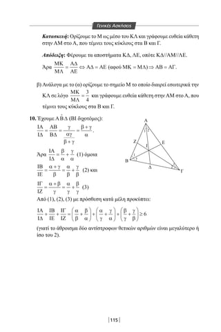 115
Κατασκευή: Ορίζουμε το Μ ως μέσο του ΚΛ και γράφουμε ευθεία κάθετη
στην AM στο Α, που τέμνει τους κύκλους στα Β και Γ.
Απόδειξη: Φέρουμε τα αποστήματα ΚΔ, ΛΕ, οπότε ΚΔ//ΑΜ//ΛΕ.
Άρα
ΜΚ
ΜΛ
Α∆
ΑΕ
Α∆ ΑΕ= ⇔ = (αφού ΜΚ ΜΛ= )⇒ =ΑΒ ΑΓ.
β) Ανάλογα με το (α) ορίζουμε το σημείο Μ το οποίο διαιρεί εσωτερικά την
ΚΛ σε λόγο
ΜΚ
ΜΛ
=
3
4
και γράφουμε ευθεία κάθετη στην AM στο Α, που
τέμνει τους κύκλους στα Β και Γ.
10. Έχουμε ΑΒ∆

(ΒΙ διχοτόμος):
ΙΑ
Ι∆
ΑΒ
Β∆
= =
+
=
+γ
αγ
β γ
β γ
α
.
Άρα
ΙΑ
Ι∆
= +
β
α
γ
α
(1) όμοια
ΙΒ
ΙΕ
=
+
= +
α γ
β
α
β
γ
β
(2) και
ΙΓ
ΙΖ
=
+
= +
α β
γ
α
γ
β
γ
(3)
Από (1), (2), (3) με πρόσθεση κατά μέλη προκύπτει:
ΙΑ
Ι∆
ΙΒ
ΙΕ
ΙΓ
ΙΖ
+ + = +





 + +





 + +





 ≥
α
β
β
α
α
γ
γ
α
β
γ
γ
β
6
(γιατί το άθροισμα δύο αντίστροφων θετικών αριθμών είναι μεγαλύτερο ή
ίσο του 2).
Β
I
Γ
A
1
1
1
2
2
2
ΕZ
Γενικές Ασκήσεις
22-0017-02.indd 115 31/10/2013 5:54:03 μμ
 