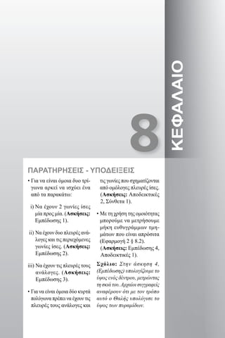 8
ΚΕΦΑΛΑΙΟ
ΠΑΡΑΤΗΡΗΣΕΙΣ - ΥΠΟΔΕΙΞΕΙΣ
• Για να είναι όμοια δυο τρί-
γωνα αρκεί να ισχύει ένα
από τα παρακάτω:
i) Να έχουν 2 γωνίες ίσες
μία προς μία. (Ασκήσεις:
Εμπέδωσης 1).
ii) Να έχουν δυο πλευρές ανά-
λογες και τις περιεχόμενες
γωνίες ίσες. (Ασκήσεις:
Εμπέδωσης 2).
iii) Να έχουν τις πλευρές τους
ανάλογες. (Ασκήσεις:
Εμπέδωσης 3).
• Για να είναι όμοια δύο κυρτά
πολύγωνα πρέπει να έχουν τις
πλευρές τους ανάλογες και
τις γωνίες που σχηματίζονται
από ομόλογες πλευρές ίσες.
(Ασκήσεις: Αποδεικτικές
2, Σύνθετα 1).
• Με τη χρήση της ομοιότητας
μπορούμε να μετρήσουμε
μήκη ευθυγράμμων τμη-
μάτων που είναι απρόσιτα
(Εφαρμογή 2 § 8.2).
(Ασκήσεις: Εμπέδωσης 4,
Αποδεικτικές 1).
Σχόλιο: Στην άσκηση 4,
(Εμπέδωσης) υπολογίζουμε το
ύψος ενός δέντρου, μετρώντας
τη σκιά του. Αρχαίοι συγγραφείς
αναφέρουν ότι με τον τρόπο
αυτό ο Θαλής υπολόγισε το
ύψος των πυραμίδων.
22-0017-02.indd 117 1/11/2013 4:53:05 μμ
 