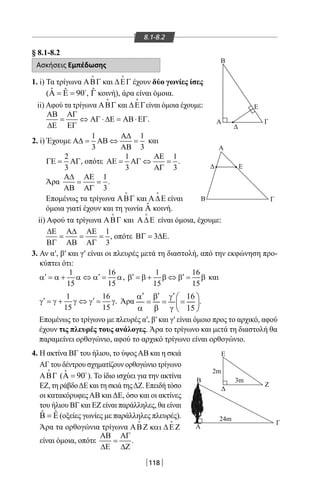 118
8.1-8.2
§ 8.1-8.2
Ασκήσεις Εμπέδωσης
1. i) Τα τρίγωνα ΑΒΓ

και ∆ΕΓ

έχουν δύο γωνίες ίσες
( ˆ ˆ 90Α = Ε = 
, ˆΓ κοινή), άρα είναι όμοια.
ii) Αφού τα τρίγωνα ΑΒΓ

και ∆ΕΓ

είναι όμοια έχουμε:
ΑΒ ΑΓ
= ⇔ ΑΓ ⋅ ∆Ε = ΑΒ⋅ΕΓ
∆Ε ΕΓ
. Α
Α
Β
Β
Β
Α
Γ
Δ
Ε
Ζ
3m
2m
24m
Γ
Γ
Ε
Ε
Δ
Δ
2. i) Έχουμε
1 1
3 3
Α∆
Α∆= ΑΒ ⇔ =
ΑΒ
και
2
3
ΓΕ= ΑΓ, οπότε
1
3 3
ΑΕ 1
ΑΕ= ΑΓ ⇔ =
ΑΓ
.
Άρα
1
3
Α∆ ΑΕ
= =
ΑΒ ΑΓ
.
Επομένως τα τρίγωνα ΑΒΓ

και Α∆Ε

είναι
όμοια γιατί έχουν και τη γωνία ˆΑ κοινή.
ii) Αφού τα τρίγωνα ΑΒΓ

και Α∆Ε

είναι όμοια, έχουμε:
1
3
∆Ε Α∆ ΑΕ
= = =
ΒΓ ΑΒ ΑΓ
, οπότε 3ΒΓ= ∆Ε.
3. Αν α′, β′ και γ′ είναι οι πλευρές μετά τη διαστολή, από την εκφώνηση προ-
κύπτει ότι:
1 16
15 15
′ ′α =α + α ⇔ α = α,
1 16
15 15
′ ′β =β + β ⇔ β = β και
1 16
15 15
′ ′γ =γ + γ ⇔ γ = γ. Άρα
16
15
′ ′ ′α β γ  
= = = 
α β γ  
.
Επομένως το τρίγωνο με πλευρές α′, β′ και γ′ είναι όμοιο προς το αρχικό, αφού
έχουν τις πλευρές τους ανάλογες. Άρα το τρίγωνο και μετά τη διαστολή θα
παραμείνει ορθογώνιο, αφού το αρχικό τρίγωνο είναι ορθογώνιο.
4. Η ακτίνα ΒΓ του ήλιου, το ύψοςΑΒ και η σκιά
ΑΓ του δέντρου σχηματίζουν ορθογώνιο τρίγωνο
ΑΒΓ

( ˆ 90Α = 
). Το ίδιο ισχύει για την ακτίνα
ΕΖ, τη ράβδοΔΕ και τη σκιά τηςΔΖ. Επειδή τόσο
οι κατακόρυφεςΑΒ καιΔΕ, όσο και οι ακτίνες
του ήλιου ΒΓ και ΕΖ είναι παράλληλες, θα είναι
ˆ ˆΒ = Ε (οξείες γωνίες με παράλληλες πλευρές).
Άρα τα ορθογώνια τρίγωνα ΑΒΖ και ∆ΕΖ
είναι όμοια, οπότε
ΑΒ ΑΓ
=
∆Ε ∆Ζ
.
22-0017-02.indd 118 1/11/2013 4:54:34 μμ
 