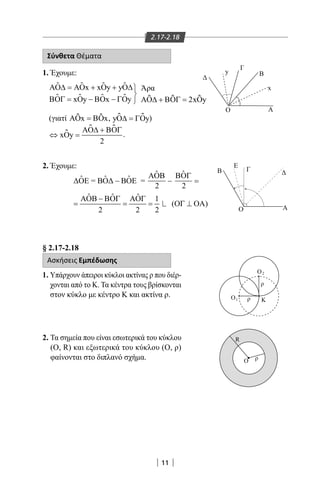 11
2.17-2.18
Σύνθετα Θέματα
1. Έχουμε:
ΑΟ∆ ΑΟ ∆
ΒΟΓ ΒΟ ΓΟ
= + +
= − −



x xOy yO
xOy x y
ƹ
ƹ ƹ
ƹ ƹ ƹ
ƹ ƹ
(γιατί ΑΟ ΒΟx x=ƹ ƹ , yO y∆ ΓΟ=ƹ ƹ )
⇔ =
+
xOy
ΑΟ∆ ΒΟΓ
2
ƹ
ƹ ƹ .
2. Έχουμε:
§ 2.17-2.18
Ασκήσεις Εμπέδωσης
1. Υπάρχουν άπειροι κύκλοι ακτίνας ρ που διέρ-
χονται από το Κ. Τα κέντρα τους βρίσκονται
στον κύκλο με κέντρο Κ και ακτίνα ρ.
2. Τα σημεία που είναι εσωτερικά του κύκλου
(Ο, R) και εξωτερικά του κύκλου (Ο, ρ)
φαίνονται στο διπλανό σχήμα.
y
x
Α
Α
Γ
Β
O
B
E
Γ
O
y
x
Α
Α
Γ
Β
O
B
E
Γ
O
R
Κ
O
O1
2O
ρ
ρ
ρ
Άρα
ΑΟ∆ ΒΟΓ+ = 2xOyƹ ƹ ƹ
ˆ ˆ ˆ
ˆ ˆ ˆ 1
2 2 2
ΑΟΒ − ΒΟΓ ΑΟΓ
22-0017-02.indd 11 31/10/2013 5:52:23 μμ
 