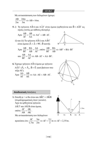 119
8.1-8.2
Με αντικατάσταση των δεδομένων έχουμε:
24m
AB 16m
2m 3m
ΑΒ
= ⇔ = .
5. i) Τα τρίγωνα ΑΒ∆

και Α∆Γ

είναι όμοια (ορθογώνια και ˆˆΒ = ∆ΑΓ ως
οξείες γωνίες με κάθετες πλευρές).
Άρα 2ΑΒ ∆Β
= ⇔ Α∆ = ∆Β⋅ ∆Γ
∆Γ Α∆
.
ii) και iii) Τα τρίγωνα ΑΒ∆

και ΑΒΓ

είναι όμοια ( ˆ ˆ 90Α = ∆ = 
, ˆΒ κοινή).
Άρα
ΑΒ Β∆ Α∆
= =
ΒΓ ΑΒ ΑΓ
, οπότε 2ΑΒ Β∆
= ⇔ ΑΒ = Β∆ ⋅ΒΓ
ΒΓ ΑΒ
και
ΑΒ Α∆
= ⇔ ΑΒ⋅ ΑΓ = Α∆ ⋅ΒΓ
ΒΓ ΑΓ
.
6. Έχουμε τρίγωνο ΑΒ∆

όμοιο με τρίγωνο
ΑΕΓ

( 1 2
ˆ ˆΑ =Α , ˆ ˆΒ = Ε γιατί βαίνουν στο
τόξο ΑΓ).
Άρα
Α∆ ΑΒ
= ⇔ Α∆ ⋅ ΑΕ = ΑΒ⋅ ΑΓ
ΑΓ ΑΕ
.
Αποδεικτικές Ασκήσεις
1. Επειδή φ = ω θα είναι και ˆ ˆ∆ΚΓ = ΑΚΒ
(συμπληρωματικές ίσων γωνιών).
Άρα τα ορθογώνια τρίγωνα
∆Κ Γ

και ΑΚ Β

είναι όμοια,
οπότε:
∆Γ ∆Κ
=
ΑΒ ΑΚ
.
Με αντικατάσταση των δεδομένων
προκύπτει ότι:
3m 5,1
m 2,55m
1,7m 2m 2
∆Γ
= ⇔ ∆Γ= ⇔ ∆Γ= .
Α
Β Δ Γ
Γ
φ ω
Δ ΑΚ
Β
3m
x
2m
1,70m
Β
Δ
Γ
Ε
Α
1 2
x
y
22-0017-02.indd 119 31/10/2013 5:54:05 μμ
 