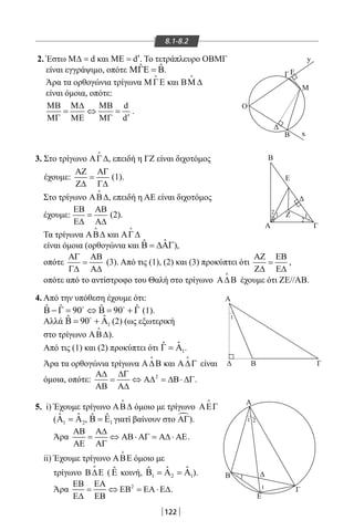 122
8.1-8.2
2. Έστω dΜ∆ = και E d′Μ =. Το τετράπλευρο ΟΒΜΓ
είναι εγγράψιμο, οπότε ˆ ˆΜΓΕ = Β.
Άρα τα ορθογώνια τρίγωνα ΜΓΕ

και ΒΜ ∆

είναι όμοια, οπότε:
d
d
ΜΒ Μ∆ ΜΒ
= ⇔ =
′ΜΓ ΜΕ ΜΓ
.
3. Στο τρίγωνο ΑΓ∆

, επειδή η ΓΖ είναι διχοτόμος
έχουμε:
ΑΖ ΑΓ
=
Ζ∆ Γ∆
(1).
Στο τρίγωνο ΑΒ∆

, επειδή η ΑΕ είναι διχοτόμος
έχουμε:
ΕΒ ΑΒ
=
Ε∆ Α∆
(2).
Τα τρίγωνα ΑΒ∆

και ΑΓ∆

είναι όμοια (ορθογώνια και ˆˆΒ = ∆ΑΓ),	
οπότε
ΑΓ ΑΒ
=
Γ∆ Α∆
(3). Από τις (1), (2) και (3) προκύπτει ότι
ΑΖ ΕΒ
=
Ζ∆ Ε∆
,
οπότε από το αντίστροφο του Θαλή στο τρίγωνο Α∆Β

έχουμε ότι ΖΕ//ΑΒ.
4. Από την υπόθεση έχουμε ότι:
ˆ ˆ ˆ ˆ90 90Β − Γ= ⇔ Β= + Γ 
(1).
Αλλά 1
ˆˆ 90Β= + Α
(2) (ως εξωτερική
στο τρίγωνο ΑΒ∆

).
Από τις (1) και (2) προκύπτει ότι 1
ˆˆΓ = Α .
Άρα τα ορθογώνια τρίγωνα Α∆Β

και Α∆Γ

είναι
όμοια, οπότε: 2Α∆ ∆Γ
= ⇔ Α∆ = ∆Β⋅ ∆Γ
ΑΒ Α∆
.
5. i) Έχουμε τρίγωνο ΑΒ∆

όμοιο με τρίγωνο ΑΕΓ

( 1 2
ˆ ˆΑ =Α , 1
ˆ ˆΒ = Ε γιατί βαίνουν στο ΑΓ).
Άρα
ΑΒ Α∆
= ⇔ ΑΒ⋅ ΑΓ = Α∆ ⋅ ΑΕ
ΑΕ ΑΓ
.
ii) Έχουμε τρίγωνο ΑΒΕ

όμοιο με
τρίγωνο Β∆Ε

( ˆΕ κοινή, 1 2 1
ˆ ˆˆΒ =Α =Α ).
Άρα 2ΕΒ ΕΑ
= ⇔ ΕΒ = ΕΑ ⋅Ε∆
Ε∆ ΕΒ
.
x
O
Μ
y
Β
A
Γ E
Β
A
A
Β
Β
Ε
Δ
Δ
Ε
Δ
Ζ1 1
Γ
Γ
1
1 2
2
2
Γ
1
1
Δ
22-0017-02.indd 122 13/3/2014 11:27:04 πµ
 