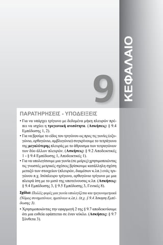9
ΚΕΦΑΛΑΙΟ
ΠΑΡΑΤΗΡΗΣΕΙΣ - ΥΠΟΔΕΙΞΕΙΣ
• Για να υπάρχει τρίγωνο με δεδομένα μήκη πλευρών πρέ-
πει να ισχύει η τριγωνική ανισότητα. (Ασκήσεις: § 9.4
Εμπέδωσης 1, 2).
• Για να βρούμε το είδος του τριγώνου ως προς τις γωνίες (οξυ-
γώνιο, ορθογώνιο, αμβλυγώνιο) συγκρίνουμε το τετράγωνο
της μεγαλύτερης πλευράς με το άθροισμα των τετραγώνων
των δύο άλλων πλευρών. (Ασκήσεις: § 9.2 Αποδεικτικές
1 - § 9.4 Εμπέδωσης 1, Αποδεικτικές 1).
• Για να υπολογίσουμε μια γωνία (σε μοίρες) χρησιμοποιώντας
τις γνωστές μετρικές σχέσεις βρίσκουμε κατάλληλη σχέση
μεταξύ των στοιχείων (πλευρών, διαμέσων κ.λπ.) ενός τρι-
γώνου π.χ. Ισόπλευρο τρίγωνο, ορθογώνιο τρίγωνο με μια
πλευρά ίση με το μισό της υποτείνουσας κ.λπ. (Ασκήσεις:
§ 9.4 Εμπέδωσης 3, § 9.5 Εμπέδωσης 3, Γενικές 8).
Σχόλιο: Πολλές φορές μια γωνία υπολογίζεται και τριγωνομετρικά
(Νόμος συνημιτόνων, ημιτόνων κ.λπ.). (π.χ. § 9.4 Άσκηση Εμπέ-
δωσης 3).
• Χρησιμοποιώντας την εφαρμογή 2 της § 9.7 αποδεικνύουμε
ότι μια ευθεία εφάπτεται σε έναν κύκλο. (Ασκήσεις: § 9.7
Σύνθετα 3).
22-0017-02.indd 127 1/11/2013 4:59:15 μμ
 