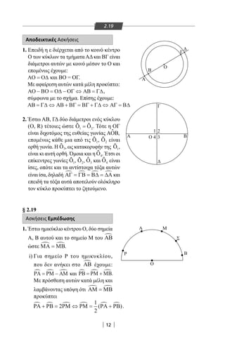12
2.19
Αποδεικτικές Ασκήσεις
1. Επειδή η ε διέρχεται από το κοινό κέντρο
Ο των κύκλων τα τμήματαΑΔκαι ΒΓ είναι
διάμετροι αυτών με κοινό μέσον το Ο και
επομένως έχουμε:
ΑΟ Ο∆= και ΒΟ = ΟΓ.
Με αφαίρεση αυτών κατά μέλη προκύπτει:
ΑΟ ΒΟ Ο∆ ΟΓ ΑΒ Γ∆− = − ⇔ = ,
σύμφωνα με το σχήμα. Επίσης έχουμε:
ΑΒ Γ∆ ΑΒ ΒΓ ΒΓ Γ∆ ΑΓ Β∆= ⇔ + = + ⇔ =
2. Έστω ΑΒ, ΓΔ δύο διάμετροι ενός κύκλου
(Ο, R) τέτοιες ώστε Ο Ο1 2=ƹ ƹ . Τότε η ΟΓ
είναι διχοτόμος της ευθείας γωνίας ΑΟΒƹ ,
επομένως κάθε μια από τις Ο1ƹ , Ο2ƹ είναι
ορθή γωνία. Η Οƹ 3, ως κατακορυφήν της Ο1ƹ ,
είναι κι αυτή ορθή. Όμοια και η Ο4ƹ . Έτσι οι
επίκεντρες γωνίες Ο1ƹ , Ο2ƹ , Ο3ƹ και Ο4ƹ είναι
ίσες, οπότε και τα αντίστοιχα τόξα αυτών
είναι ίσα, δηλαδή ΑΓ ΓΒ Β∆ ∆Α   = = = και
επειδή τα τόξα αυτά αποτελούν ολόκληρο
τον κύκλο προκύπτει το ζητούμενο.
§ 2.19
Ασκήσεις Εμπέδωσης
1. Έστω ημικύκλιο κέντρου Ο, δύο σημεία
Α, Β αυτού και το σημείο Μ του ΑΒ
ώστε ΜΑ ΜΒ = .
i) Για σημείο Ρ του ημικυκλίου,
που δεν ανήκει στο ΑΒ έχουμε:
ΡΑ ΡΜ ΑΜ= − και ΡΒ ΡΜ ΜΒ= + .
Με πρόσθεση αυτών κατά μέλη και
λαμβάνοντας υπόψη ότι ΑΜ ΜΒ =
προκύπτει
ΡΑ ΡΒ ΡΜ ΡΜ ΡΑ ΡΒ     + = ⇔ = +2
1
2
( ).
Α
Β
Ο
Γ
Δ
Α Β
Γ
Δ
Ο
1 2
4 3
Ρ
Α Μ
Σ
Β
Ο
22-0017-02.indd 12 31/10/2013 5:52:25 μμ
 