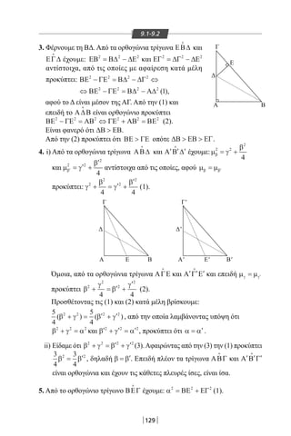 129
9.1-9.2
Β
Γ
Α
Δ
Ε
Β
Γ
Α
Δ
Ε Β'
Γ'
Α'
Δ'
Ε'
Β
Γ
Α
Δ
Ε
Β
Γ
Α
Δ
Ε Β'
Γ'
Α'
Δ'
Ε'
3. Φέρνουμε τη ΒΔ. Από τα ορθογώνια τρίγωνα ΕΒ∆

και
ΕΓ∆

έχουμε: ΕΒ Β∆ ∆Ε2 2 2
= − και ΕΓ ∆Γ ∆Ε2 2 2
= −
αντίστοιχα, από τις οποίες με αφαίρεση κατά μέλη
προκύπτει: ΒΕ ΓΕ Β∆ ∆Γ
ΒΕ ΓΕ Β∆ Α∆
2 2 2 2
2 2 2 2
1
− = − ⇔
⇔ − = − ( ),
αφού το Δ είναι μέσον της ΑΓ. Από την (1) και
επειδή το Α∆Β

είναι ορθογώνιο προκύπτει
ΒΕ ΓΕ ΑΒ ΓΕ ΑΒ ΒΕ2 2 2 2 2 2
− = ⇔ + = (2).
Είναι φανερό ότι ∆Β ΕΒ .
Από την (2) προκύπτει ότι ΒΕ ΓΕ οπότε ∆Β ΕΒ ΕΓ  .
4. i) Από τα ορθογώνια τρίγωνα ΑΒ∆

και ′ ′ ′Α Β ∆

έχουμε:µ γ
β
β
2 2
2
4
= +
και µ γ
β
β′ = ′ +
′2 2
2
4
αντίστοιχα από τις οποίες, αφού µ µβ β= ′
προκύπτει: γ
β
γ
β2
2
2
2
4 4
+ = ′ +
′
(1).
Όμοια, από τα ορθογώνια τρίγωνα ΑΓΕ

και ′ ′ ′Α Γ Ε

και επειδή µ µγ γ= ′
προκύπτει β
γ
β
γ2
2
2
2
4 4
+ = ′ +
′
(2).
Προσθέτοντας τις (1) και (2) κατά μέλη βρίσκουμε:
5
4
5
4
2 2 2 2
( ) ( )β γ β γ+ = ′ + ′ , από την οποία λαμβάνοντας υπόψη ότι
β γ α2 2 2
+ = και ′ + ′ = ′β γ α2 2 2
, προκύπτει ότι α α= ′.
ii) Είδαμε ότι β γ β γ2 2 2 2
+ = ′ + ′ (3).Αφαιρώντας από την (3) την (1) προκύπτει
3
4
3
4
2 2
β β= ′ , δηλαδή β β= ′. Επειδή πλέον τα τρίγωνα ΑΒΓ

και ′ ′ ′Α Β Γ

είναι ορθογώνια και έχουν τις κάθετες πλευρές ίσες, είναι ίσα.
5. Από το ορθογώνιο τρίγωνο ΒΕΓ

έχουμε: α2 2 2
= +ΒΕ ΕΓ (1).
22-0017-02.indd 129 1/11/2013 5:03:22 μμ
 