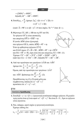131
9.4
2 2
(2 ) 4= ΜΝ = ΜΝ ,
δηλαδή 2 2 2
4∆Γ − ΑΒ = ΜΝ .
4. Επειδή
2
α
α
µ = , έχουμε: 2 2
2
2 2
2 2
µ βγ α βγ
β γ βγ
α ≥ ⇔ ≥ ⇔
⇔ + ≥
(γιατί ˆ 90Α = 
) 2
( ) 0⇔ β − γ ≥ που ισχύει. Το ′′=′′ όταν β = γ.
Α
Α
Z
φ
φ
45ο
45ο
Ο Η
Δ
Δ
Γ
Γ
Β
Β
5. Φέρνουμε ΓΖ, ∆Η ⊥ ΑΒ και τις ΟΓ και ΟΔ.
Το τρίγωνο ΟΓ∆

είναι ισοσκελές
και επομένως ˆˆΟΓ∆ = Ο∆Γ = ϕ.
Η γωνία ˆ∆ΟΗ είναι εξωτερική
στο τρίγωνο ΟΕ∆

, οπότε ˆ 45∆ΟΗ= + ϕ
.
Έτσι τα ορθογώνια τρίγωνα ΖΓΟ

και Η ∆Ο

έχουν: ˆ ˆ 90Ζ = Η = 
, ˆ ˆ45∆ΟΗ = + ϕ = ΟΓΖ
και ( R)Ο∆ = ΟΓ = , άρα είναι ίσα και επομένως ΓΖ = ΟΗ (1).
Έχουμε: 2 2 2 2 2 2
2 2 2( )ΓΕ + ∆Ε = ΓΖ + ∆Η = ΟΗ + ∆Η
(από την (1)) 2 2
2 2R= ⋅Ο∆ = , δηλαδή 2 2 2
2RΓΕ + ∆Ε = .
6. Από την ομοιότητα των τριγώνων ∆ ΑΒ

και ΑΒΓ

έχουμε ότι:
2 2
2 2
x xγ γ
= ⇔ =
α ω α ω
(1).
Όμοια, από την ομοιότητα των τριγώνων ∆ ΑΓ

και ΑΒΓ

βρίσκουμε ότι
2 2
2 2
yβ
=
α ω
(2).
Προσθέτοντας τις (1), (2) κατά μέλη και
λαμβάνοντας υπόψη ότι 2 2 2
α =β + γ
προκύπτει ότι 2 2 2
x y+ =ω .
§ 9.4
Ασκήσεις Εμπέδωσης
1. Επειδή β − γ  α  β + γ (τριγωνική ανισότητα) υπάρχει τρίγωνο. Η μεγαλύ-
τερη γωνία είναι η Α και αφού 2 2 2
α  β + γ θα είναιΑ 1ˆ . Άρα το τρίγωνο
είναι οξυγώνιο.
2. Ναι, υπάρχει, αφού ισχύει η τριγωνική ανισότητα.
Έχουμε επίσης ότι:
2 2 15 15 15 15
( )( )( ) 6 5 4
6 2 2 2 2
α
   
υ= τ τ − α τ − β τ − γ= − − − =   
α    
22-0017-02.indd 131 31/10/2013 5:54:20 μμ
 