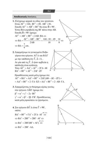 133
9.4
Αποδεικτικές Ασκήσεις
1. Ελέγχουμε αρχικά το είδος του τριγώνου.
Είναι 2
144ΑΓ = , 2
49ΒΓ = , 2
81ΑΒ = .
Επειδή 2 2 2
ΑΓ  ΑΒ + ΒΓ θα είναι ˆ 90Β  
.
Έστω ΒΔ η προβολή της ΒΓ πάνω στην ΑΒ.
Επειδή ˆ 90Β  
έχουμε:
2 2 2
2ΑΓ = ΑΒ + ΒΓ + ΑΒ⋅Β∆ ⇔
2 2 2
144 81 49 14
2 18 8
ΑΓ − ΑΒ − ΒΓ − −
⇔ Β∆= = = ⇔
ΑΒ
7
cm
9
⇔ Β∆ = .
2. Εφαρμόζουμε το γενικευμένο Πυθα-
γόρειο στα τρίγωνα ΑΓ∆

και Β∆Γ

με την υπόθεση ότι ˆˆ, 1Γ ∆  .
Αν μία από τις ˆΓ, ˆ∆ ήταν αμβλεία η
απόδειξη είναι ανάλογη.
Τότε: 2 2 2
2ΑΓ = Α∆ + ∆Γ − Γ∆ ⋅ ∆Ε
2 2 2
2Β∆ = ΒΓ + ∆Γ − ∆Γ ⋅ ΖΓ
Προσθέτοντας κατά μέλη έχουμε ότι:
2 2 2 2
2 ( )ΑΓ + Β∆ = Α∆ + ΒΓ + ∆Γ ∆Φ − ∆Ε − ΖΓ =
2 2 2 2
2 2= Α∆ + ΒΓ + ⋅Γ∆ ⋅ΕΖ = Α∆ + ΒΓ + ⋅ ΑΒ⋅Γ∆.
3. Εφαρμόζοντας το θεώρημα οξείας γωνίας
στο τρίγωνο ΑΒΓ

έχουμε ότι:
2 2 2
2 ′β = α + γ − γ ⋅ΒΓ
2 2
22
′γ = α + β − β⋅ΓΒ . Προσθέτοντας
κατά μέλη προκύπτει το ζητούμενο.
4. Στο τρίγωνο ΒΓ∆

είναι ˆ 90Γ  
,
οπότε:
2 2 2
2
ΒΓ=Γ∆
Β∆ = ΒΓ + Γ∆ + Γ∆ ⋅ ΑΓ ⇔
2 2
2 2⇔ Β∆ = ΒΓ + ΒΓ ⋅ ΑΓ ⇔
2
2 ( )
ΒΓ=Γ∆
⇔ Β∆ = ΒΓ ΒΓ + ΑΓ ⇔
2
2⇔ Β∆ = ΒΓ ⋅ Α∆.
Α
B
B
Δ Ε Ζ
Γ
Γ
Α
Α Β
Γ' B'
ΔΑ Γ
Δ
ΓΒ
22-0017-02.indd 133 6/2/2014 3:23:25 µµ
 