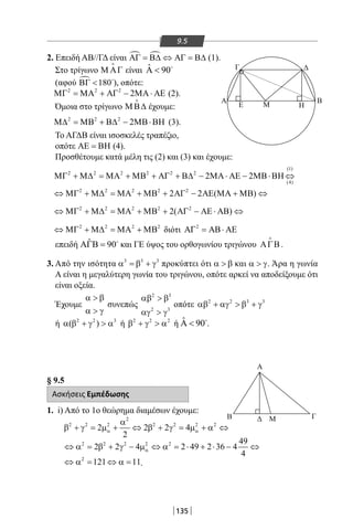 135
9.5
2. Επειδή ΑΒ//ΓΔ είναι  ΑΓ = Β∆ ⇔ ΑΓ = Β∆ (1).
Στο τρίγωνο Μ ΑΓ

είναι ˆ 90Α  
(αφού  180ΒΓ  
), οπότε:
2 2 2
2ΜΓ = ΜΑ + ΑΓ − ΜΑ ⋅ ΑΕ (2).
Όμοια στο τρίγωνο ΜΒ∆

έχουμε:
2 2 2
2Μ∆ = ΜΒ + Β∆ − ΜΒ⋅ΒΗ (3).
Το ΑΓΔΒ είναι ισοσκελές τραπέζιο,
οπότε ΑΕ = ΒΗ (4).
Προσθέτουμε κατά μέλη τις (2) και (3) και έχουμε:
(1)
2 2 2 2 2 2
(4)
2 2ΜΓ + Μ∆ = ΜΑ + ΜΒ + ΑΓ + Β∆ − ΜΑ ⋅ ΑΕ − ΜΒ⋅ΒΗ ⇔
2 2 2 2 2
2 2 ( )⇔ ΜΓ + Μ∆ = ΜΑ + ΜΒ + ΑΓ − ΑΕ ΜΑ + ΜΒ ⇔
2 2 2 2 2
2( )⇔ ΜΓ + Μ∆ = ΜΑ + ΜΒ + ΑΓ − ΑΕ ⋅ ΑΒ ⇔
2 2 2 2
⇔ ΜΓ + Μ∆ = ΜΑ + ΜΒ διότι 2
ΑΓ = ΑΒ⋅ ΑΕ
επειδή ˆ 90ΑΓΒ = 
και ΓΕ ύψος του ορθογωνίου τριγώνου ΑΓΒ

.
3. Από την ισότητα 3 3 3
α =β + γ προκύπτει ότι α  β και α  γ. Άρα η γωνία
Α είναι η μεγαλύτερη γωνία του τριγώνου, οπότε αρκεί να αποδείξουμε ότι
είναι οξεία.
Έχουμε
α  β
α  γ
συνεπώς
2 3
2 3
αβ  β
αγ  γ
οπότε 2 2 3 3
αβ + αγ  β + γ
ή 2 2 3
( )α β + γ  α ή 2 2 2
β + γ  α ή ˆ 90Α  .
§ 9.5
Ασκήσεις Εμπέδωσης
1. i) Από το 1ο θεώρημα διαμέσων έχουμε:
2
2 2 2 2 2 2 2
2 2 2 4
2
α α
α
β + γ = µ + ⇔ β + γ = µ + α ⇔
2 2 2 2 2 49
2 2 4 2 49 2 36 4
4
α⇔ α = β + γ − µ ⇔ α = ⋅ + ⋅ − ⇔
2
121 11⇔ α= ⇔ α= .
Α
Μ Η
Γ
Ε
Δ
A Β
Β Δ Μ Γ
Α
Μ Η
Γ
Ε
Δ
A Β
Β Δ Μ Γ
22-0017-02.indd 135 6/2/2014 3:25:06 µµ
 