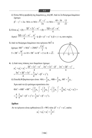 136
9.5
ii) Έστω ΜΔη προβολή της διαμέσου μα στη ΒΓ.Από το 2ο θεώρημα διαμέσων
έχουμε:
β γ α
β γ
α
2 2
2 2
2
2
49 36
22
13
22
− = ⋅ ⇔ =
−
⇔ =
−
=Μ∆ Μ∆ Μ∆ .
2. Είναι
2 2 2 2 2
2 2 2 2( )
4 4
α
β + γ − α β + γ − α
µ + βγ= + βγ= .
Αρκεί
2 2 2
2( )
4 4
β + γ − α α
 ή 2 2
( )β + γ  α ή β + γ  α, που ισχύει.
3. Από το θεώρημα διαμέσων στο τρίγωνο ΜΓ∆

έχουμε:
2
2 2 2
2
2
Γ∆
ΜΓ + Μ∆ = ΜΟ + ή
2
2 2 2R
5 2R 10 5R R 2 R 2
2
= + ⇔ = ⇔ = ⇔ = .
4. i) Από τους τύπους των διαμέσων έχουμε:
2 2 2 2 2 2 2 2 2
2 2 2 2 2 2 2 2 2
4 4 4
α β γ
β + γ − α α + γ − β α + β − γ
µ + µ + µ= + + =
2 2 2
2 2 23 3 3 3
( )
4 4
α + β + γ
= = α + β + γ .
ii) Επειδή Θ βαρύκεντρο είναι:
2
3
αΘΑ= µ ,
2
3
βΘΒ= µ ,
2
3
γΘΓ= µ .
Άρα από το (i) ερώτημα προκύπτει ότι:
2 2 2
2 2 2 2 2 22 2 2 4
( )
3 3 3 9
α β γ α β γ
     
ΘΑ + ΘΒ + ΘΓ= µ + µ + µ = µ + µ + µ =     
     
2 2 2 2 2 24 3 1
( ) ( )
9 4 3
= ⋅ α + β + γ = α + β + γ .
Σχόλιο:
Αν το τρίγωνο είναι ορθογώνιο ( ˆ 90Α = 
) τότε 2 2 2
β + γ = α , οπότε
2 2 2 23
2
α β γµ + µ + µ = α .
Α B
Μ
Γ Ο Δ
22-0017-02.indd 136 13/3/2014 11:36:36 πµ
 