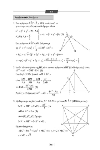 137
9.5
Αποδεικτικές Ασκήσεις
1. ΣτοτρίγωνοΑΒΓ

( ˆ 90Α  
),οπότεαπότο
γενικευμένοπυθαγόρειοθεώρημαείναι:
2 2 2
2
ά
2
α = β + γ − β⋅ Α∆

⇔γ
Αλλ Α∆ = 

2 2 2
α = β + γ − βγ (1)
ΣτοτρίγωνοΑΒΓ

(AMδιάμεσος)
⇔ +
⇔
= + ⇔ + =
= + ⇔ + = + + −
β γ µ
α
β γ
µ α β γ µ β γ βγ
α
α α
2 2 2
2
2 2
2 2
1
2 2 2 2 2
2
2
2 2
4 2 2 4
( )
⇔ = + + ⇔ =
+ +
⇔ = ⇔ =4
25 9 15
4
49
4
7
2
2 2 2 2 2 2
µ β γ βγ µ µ µα α α α .
2.ΑνΜείναιτομέσοτηςΒΓ,τότεαπότοτρίγωνο∆ΒΓ

(ΔΜδιάμεσος)είναι:
∆Γ ∆Β ΒΓ ΕΜ2 2
2− = ⋅ (1)
ΕπειδήΔΕ//ΑΜ(αφού ΑΜ ΒΓ⊥ )
είναι:
Από(1),(2)έχουμε:∆Γ ∆Β
ΒΓ Α∆
ΑΒ
2 2
2
− =
⋅
.
3.i)ΦέρνουμετιςδιαγωνίουςΑΓ,ΒΔ.ΣτοτρίγωνοΜ ΑΓ

(ΜΟδιάμεσος):
2
2 2 2
2
2
ΑΓ
ΜΑ + ΜΓ = ΜΟ + (1)
Αλλά ΑΓ = Β∆ (3)
Από(1),(2),(3)έχουμε:
2 2 2 2
ΜΑ + ΜΓ = ΜΒ + Μ∆ .
ii)Απόi)έχουμε:
2 2 2 2 2
1 3 2ΜΑ + ΜΓ = ΜΒ + Μ∆ ⇔ + = + Μ∆ ⇔
2⇔ Μ∆ = .
Α
Α
Α B
ΓΔ
O
Μ
Δ
Δ
B
B
Μ
E Μ
Γ
Γ
600
ΕΜ
Α∆
ΒΜ
ΑΒ
ΕΜ
Α∆
ΒΓ
ΑΒ
ΕΜ
ΒΓ Α∆
ΑΒ
= ⇔ = ⇔
⇔ =
⋅
2
2
2( )
22-0017-02.indd 137 1/11/2013 5:19:42 μμ
 