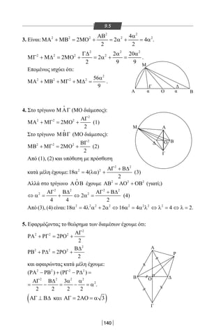 140
9.5
3. Είναι:
2 2
2 2 2 2 24
2MO 2 4
2 2
ΑΒ α
ΜΑ + ΜΒ = + = α + = α .
2 2 2
2 2 2 2 2 20
2 2
2 9 9
Γ∆ α α
ΜΓ + Μ∆ = ΜΟ + = α + = .
Επομένως ισχύει ότι:
2
2 2 2 2 56
9
α
ΜΑ + ΜΒ + ΜΓ + Μ∆ = .
4. Στο τρίγωνο Μ ΑΓ

(ΜΟ διάμεσος):
2
2 2 2
2
2
ΑΓ
ΜΑ + ΜΓ = ΜΟ + (1)
Στο τρίγωνο ΜΒΓ

(ΜΟ διάμεσος):
2
2 2 2
2
2
ΒΓ
ΜΒ + ΜΓ = ΜΟ + (2)
Από (1), (2) και υπόθεση με πρόσθεση
κατά μέλη έχουμε:
2 2
2 2
18 4( )
2
ΑΓ + Β∆
α = λα + (3)
Αλλά στο τρίγωνο ΑΟΒ

έχουμε 2 2 2
ΑΒ = ΑΟ + ΟΒ (γιατί;)
2 2 2 2
2 2
2
4 4 2
ΑΓ Β∆ ΑΓ + Β∆
⇔ α= + ⇔ α= (4)
Από (3), (4) είναι: 2 2 2 2 2 2 2 2
18 4 2 16 4 4 2α = λ α + α ⇔ α = α λ ⇔ λ = ⇔ λ = .
5. Εφαρμόζοντας το θεώρημα των διαμέσων έχουμε ότι:
2
2 2 2
2
2
ΑΓ
ΡΑ + ΡΓ = ΡΟ +
2
2 2 2
2
2
Β∆
ΡΒ + Ρ∆ = ΡΟ +
και αφαιρώντας κατά μέλη έχουμε:
2 2 2 2
( ) ( )ΡΑ − ΡΒ + ΡΓ − Ρ∆ =
2 2 2 2
23
2 2 2 2
ΑΓ Β∆ α α
= − = − =α .
( )ΑΓ 2 3⊥ Β∆ και ΑΓ = ΑΟ = α
Α
Α
Γ
ΒΔ
Α
Ρ
Δ
Γ
Β Ο
Γ Δ
Β
Μ
Μ
Ο
Ο
α α
22-0017-02.indd 140 31/10/2013 5:54:27 μμ
 
