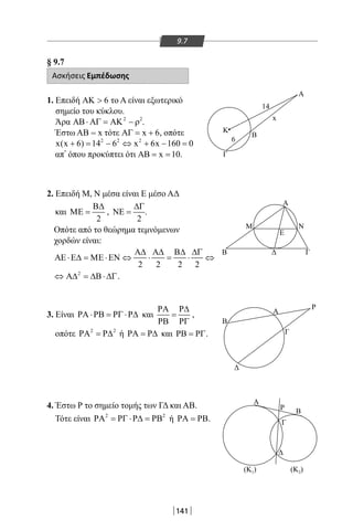 141
9.7
§ 9.7
Ασκήσεις Εμπέδωσης
1. Επειδή 6ΑΚ  το Α είναι εξωτερικό
σημείο του κύκλου.
Άρα 2 2
ΑΒ⋅ ΑΓ = ΑΚ − ρ .
Έστω AB = x τότε x 6ΑΓ= + , οπότε
2 2 2
x(x 6) 14 6 x 6x 160 0+ = − ⇔ + − =
απ’ όπου προκύπτει ότι x 10ΑΒ= = .
2. Επειδή Μ, Ν μέσα είναι Ε μέσο ΑΔ
και
2
Β∆
ΜΕ = ,
2
∆Γ
ΝΕ = .
Οπότε από το θεώρημα τεμνόμενων
χορδών είναι:
2 2 2 2
Α∆ Α∆ Β∆ ∆Γ
ΑΕ ⋅Ε∆ = ΜΕ ⋅ΕΝ ⇔ ⋅ = ⋅ ⇔
2
⇔ Α∆ = ∆Β⋅ ∆Γ.
3. Είναι ΡΑ ⋅ΡΒ = ΡΓ ⋅Ρ∆ και
ΡΑ Ρ∆
=
ΡΒ ΡΓ
,
οπότε 2 2
ΡΑ = Ρ∆ ή ΡΑ = Ρ∆ και ΡΒ = ΡΓ.
4. Έστω Ρ το σημείο τομής των ΓΔ και ΑΒ.
Τότε είναι 2 2
ΡΑ = ΡΓ ⋅Ρ∆ = ΡΒ ή ΡΑ = ΡΒ.
Α
Γ
Κ
Β
x
14
6
Α
ΔΒ Γ
Μ
Ε
Ν
Ρ
Δ
Β
Α
Γ
Α
ΒΡ
Γ
Δ
(Κ )1 (Κ )2
22-0017-02.indd 141 31/10/2013 5:54:27 μμ
 