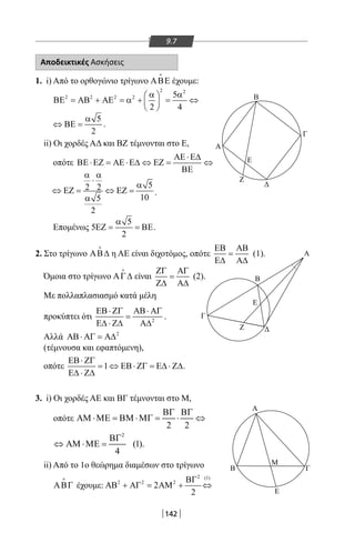 142
9.7
Αποδεικτικές Ασκήσεις
1. i) Από το ορθογώνιο τρίγωνο ΑΒΕ

έχουμε:
2 2
2 2 2 2 5
2 4
α α 
ΒΕ = ΑΒ + ΑΕ = α + = ⇔ 
 
5
2
α
⇔ ΒΕ = .
ii) Οι χορδές ΑΔ και ΒΖ τέμνονται στο Ε,
οπότε
ΑΕ ⋅Ε∆
ΒΕ ⋅ΕΖ = ΑΕ ⋅Ε∆ ⇔ ΕΖ = ⇔
ΒΕ
52 2
105
2
α α
⋅
α
⇔ ΕΖ= ⇔ ΕΖ=
α
.
Επομένως
5
5
2
α
ΕΖ = = ΒΕ.
2. Στο τρίγωνο ΑΒ∆

η ΑΕ είναι διχοτόμος, οπότε
ΕΒ ΑΒ
=
Ε∆ Α∆
(1).
Όμοια στο τρίγωνο ΑΓ∆

είναι
ΖΓ ΑΓ
=
Ζ∆ Α∆
(2).
Με πολλαπλασιασμό κατά μέλη
προκύπτει ότι 2
ΕΒ⋅ ΖΓ ΑΒ⋅ ΑΓ
=
Ε∆ ⋅ Ζ∆ Α∆
.
Αλλά 2
ΑΒ⋅ ΑΓ = Α∆
(τέμνουσα και εφαπτόμενη),
οπότε 1
ΕΒ⋅ ΖΓ
= ⇔ ΕΒ⋅ ΖΓ = Ε∆ ⋅ Ζ∆
Ε∆ ⋅ Ζ∆
.
3. i) Οι χορδές ΑΕ και ΒΓ τέμνονται στο Μ,
οπότε
ii) Από το 1ο θεώρημα διαμέσων στο τρίγωνο
ΑΒΓ

έχουμε:
2 (1)
2 2 2
2
2
ΒΓ
ΑΒ + ΑΓ = ΑΜ + ⇔
Β
Α
Ζ
Δ
Ε
Γ
Α
Γ
Δ
Α
Β Γ
Μ
Ε
Ζ
Β
Ε
2
2 2
(1).
4
ΒΓ ΒΓ
ΑΜ ⋅ΜΕ = ΒΜ ⋅ΜΓ = ⋅ ⇔
ΒΓ
⇔ ΑΜ ⋅ΜΕ =
22-0017-02.indd 142 1/11/2013 5:26:48 μμ
 