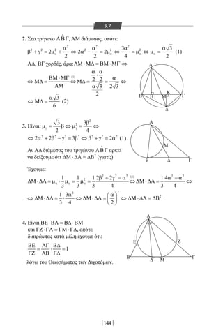 144
9.7
2. Στο τρίγωνο ΑΒΓ

, AM διάμεσος, οπότε:
2 2 2
2 2 2 2 2 23 3
2 2 2
2 2 4 2
α α α α
α α α α
β + γ = µ + ⇔ α − = µ ⇔ = µ ⇔ µ = (1)
ΑΔ, ΒΓ χορδές, άρα:ΑΜ ⋅Μ∆ = ΒΜ ⋅ΜΓ ⇔
(1)
2 2
3 2 3
2
α α
⋅
ΒΜ ⋅ΜΓ α
⇔ Μ∆= ⇔Μ∆= = ⇔
ΑΜ α
3
6
α
⇔ Μ∆ = (2)
3. Είναι:
2
23 3
2 4
γ γ
β
µ= β ⇔ µ= ⇔
2 2 2 2 2 2 2
2 2 3 2⇔ α + β − γ = β ⇔ β + γ = α (1)
Αν ΑΔ διάμεσος του τριγώνου ΑΒΓ

αρκεί
να δείξουμε ότι 2
∆Μ ⋅ ∆Α = ∆Β (γιατί;)
Έχουμε:
2 2 2 2 2(1)
21 1 1 2 2 1 4
3 3 3 4 3 4
α α α
β + γ − α α − α
∆Μ ⋅ ∆Α = µ ⋅ µ = µ = ⇔ ∆Μ ⋅ ∆Α= ⇔
22
21 3
3 4 2
α α 
⇔ ∆Μ ⋅ ∆Α = ⋅ ⇔ ∆Μ ⋅ ∆Α = ⇔ ∆Μ ⋅ ∆Α = ∆Β 
 
.
4. Είναι ΒΕ ⋅ΒΑ = Β∆ ⋅ΒΜ
και ΓΖ ⋅ΓΑ = ΓΜ ⋅Γ∆, οπότε
διαιρώντας κατά μέλη έχουμε ότι:
1
ΒΕ ΑΓ Β∆
= ⋅ =
ΓΖ ΑΒ Γ∆
λόγω του Θεωρήματος των Διχοτόμων.
Α
Β
Δ
Α
B Δ
A
Ε
Β Γ
Ζ
Δ Μ
Γ
Μ
Γ
Κ
Η Μ
22-0017-02.indd 144 31/10/2013 5:54:28 μμ
 