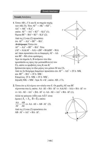 145
Γενικές Ασκήσεις
1.ΈστωΑΒ ⊥ Γ∆καιΚτοσημείοτομής
τωνΑΒ,ΓΔ.Τότε 2 2 2
ΑΓ = ΑΚ + ΚΓ ,
2 2 2
Α∆ = ΑΚ + Κ∆ ,
οπότε 2 2 2 2
ΑΓ − Α∆ = ΚΓ − Κ∆ (1).
ΌμοιαΒΓ2
–ΒΔ2
=ΚΓ2
–ΚΔ2
(2).
Απότις(1)και(2)προκύπτει
ότι 2 2 2 2
ΑΓ − Α∆ = ΒΓ − Β∆ .
Αντίστροφα:Έστωότι
2 2 2 2
ΑΓ − Α∆ = ΒΓ − Β∆ .Τότε
( )( ) ( )( )ΑΓ + Α∆ ΑΓ − Α∆ = ΒΓ + Β∆ ΒΓ − Β∆
απ’όπουπροκύπτειότιοιδιαφορέςΑΓ − Α∆
καιΒΓ − Β∆είναιομόσημες.
ΆρατασημείαΑ,Βανήκουνστοίδιο
ημιεπίπεδοωςπροςτηνμεσοκάθετο(ε)του
ΓΔ,οπότεοιπροβολέςτουςΚκαιΚ′
βρίσκονταιπροςτοίδιομέροςτουμέσουΜτουΓΔ.
Απότο2oθεώρημαδιαμέσωνπροκύπτειότι 2 2
2ΑΓ − Α∆ = Γ∆ ⋅ΜΚ
και 2 2
2 ′ΒΓ − Β∆ = Γ∆ ⋅ΜΚ .
Επομένως 2 2 ′Γ∆ ⋅ΜΚ= Γ∆ ⋅ΜΚ ,
δηλαδή ′ΜΚ = ΜΚ .Άρα ′Κ ≡ Κ ,οπότεΑΒ ⊥ Γ∆.
2. ΈστωότιηΑΔτέμνειτονκύκλοστοΕ.ΟιχορδέςΑΕκαιΒΓ
τέμνονταιστοΔ,οπότε: ( )Α∆ ⋅ ∆Ε = Β∆ ⋅ ∆Γ ⇔ Α∆ ΑΕ − Α∆ = Β∆ ⋅ ∆Γ ⇔
2 2
⇔ Α∆ ⋅ ΑΕ − Α∆ = Β∆ ⋅ ∆Γ ⇔ Α∆ ⋅ ΑΕ = Α∆ + Β∆ ⋅ ∆Γ (1).
ΑλλάτατρίγωναΑΒ∆

καιΑΕΓ

είναι
όμοια( 1 2
ˆ ˆΑ =Α , ˆ ˆΒ = Ε),οπότε:
Α∆ ΑΒ
= ⇔ Α∆ ⋅ ΑΕ = ΑΒ⋅ ΑΓ
ΑΓ ΑΕ
(2).
Απότις(1)και(2)προκύπτειότι
2
ΑΒ⋅ ΑΓ = Α∆ + Β∆ ⋅ ∆Γ.
Α
Β
K
Αε
Β
Α
1 2
Β
Δ Γ
Ε
Δ
Κ'
Γ
Μ Κ
Γ Δ
Γενικές Ασκήσεις
22-0017-02.indd 145 4/11/2013 11:45:30 πμ
 