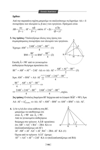 146
Σχόλιο:
Από την παραπάνω σχέση μπορούμε να υπολογίσουμε τη διχοτόμο Α∆ = δ
συναρτήσει των πλευρών α, β και γ του τριγώνου. Πράγματι είναι
αγ
∆Β =
β + γ
,
αβ
∆Γ =
β + γ
, οπότε
2
2
2
( )
α βγ
δ = βγ −
β + γ
.
3. 1ος τρόπος: Υπολογίζουμε όλους τους όρους του
συμπεράσματος συναρτήσει των πλευρών του τριγώνου.
Έχουμε:
2 2 2
2 2 2
4
ΑΒ + ΑΓ − ΒΓ
ΑΜ = (1)
2
2
2 4
ΒΓ ΒΓ
ΒΜ= ⇔ ΒΜ= (2)
Επειδή ˆ 90Α  
από το γενικευμένο
πυθαγόρειο θεώρημα προκύπτει ότι:
2 2 2
2 2 2
2
2
ΑΒ + ΑΓ − ΒΓ
ΒΓ = ΑΒ + ΑΓ − ΑΓ ⋅ Α∆ ⇔ Α∆ ⋅ ΑΓ = (3)
Άρα ΑΜ ΒΜ Α∆ ΑΓ
ΑΒ ΑΓ ΒΓ
ΒΓ ΑΒ ΑΓ ΒΓ
2 2
3
1 2 2 2 2
2 2 2 2
2 2
4
4 2
= + ⋅ ⇔
+ −
=
= +
+ −
⇔
( )
( ) ( )
2 2 2 2 2 2
2 2 2 2
4 4
ΑΒ + ΑΓ − ΒΓ ΑΒ + ΑΓ − ΒΓ
⇔ =, ισχύει.
2ος τρόπος: Ο κύκλος διαμέτρου ΒΓ διέρχεται από τοΔ(αφού ˆ 90Β∆Γ = 
).Άρα
2 2 2 2
( , )
Α
Μ ΒΜΑ∆ ⋅ ΑΓ = ∆ ⇔ Α∆ ⋅ ΑΓ = ΑΜ − ΒΜ ⇔ ΑΜ = ΒΜ + Α∆ ⋅ ΑΓ.
4. i) Αν η ΑΔ δεν είναι κάθετη στη ΒΓ,
μπορούμε να υποθέσουμε ότι
είναι 1
ˆ 90∆  
και 2
ˆ 90∆  
.
Από το γενικευμένο πυθαγόρειο
θεώρημα στο τρίγωνο Α∆Β

προκύπτει
ότι: 2 2 2
2ΑΒ = Α∆ + Β∆ − Β∆ ⋅Κ∆ ⇔
(πολλαπλασιάζουμε επί ΔΓ)
2 2 2
2∆Γ ⋅ ΑΒ = ∆Γ ⋅ Α∆ + ∆Γ ⋅Β∆ − Β∆ ⋅ ∆Γ ⋅Κ∆ (1)
Όμοια από το τρίγωνο Α∆Γ

έχουμε:
2 2 2
2ΑΓ = Α∆ + ∆Γ + ∆Γ ⋅Κ∆ ⇔ (πολλαπλασιάζουμε επί ΒΔ)
Α
Γ
A
Β
1
2
Γ
Κ Δ
B
M
Δ
Γενικές Ασκήσεις
22-0017-02.indd 146 1/11/2013 5:29:43 μμ
 