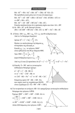 147
2 2 2
2Β∆ ⋅ ΑΓ = Β∆ ⋅ Α∆ + Β∆ ⋅ ∆Γ + Β∆ ⋅ ∆Γ ⋅Κ∆ (2)
Με πρόσθεση κατά μέλη των (1) και (2) παίρνουμε:
2 2 2
( ) ( )Β∆ ⋅ ΑΓ + ∆Γ ⋅ ΑΒ = Β∆ + ∆Γ Α∆ + Β∆ ⋅ ∆Γ Β∆ + ∆Γ ⇔
( )⇔ ΒΓ = Β∆ + ∆Γ .
2 2 2
( )Β∆ ⋅ ΑΓ + ∆Γ ⋅ ΑΒ = ΒΓ Α∆ + Β∆ ⋅ ∆Γ .
Εύκολα αποδεικνύεται ότι η πρόταση ισχύει και όταν Α∆ ⊥ ΒΓ.
ii) Αν ΑΒ = ΑΓ το Θ. Stewart γίνεται:
2 2
( ) ( )Β∆ + ∆Γ ΑΒ = ΒΓ Α∆ + Β∆ ⋅ ∆Γ ή 2 2
ΑΒ = Α∆ + Β∆ ⋅ ∆Γ.
5. i) Έστω αΑΜ = µ , βΒΕ = µ , γΓΖ = µ και Θ το βαρύκεντρο.
Από το 1o θεώρημα διαμέσων
έχουμε
2
2 2 2
2
2
α
α
β + γ = µ + (1).
Πρέπει να υπολογίσουμε τη διάμεσο μα
συναρτήσει της πλευράς α.
Επειδή β γµ ⊥ µ το τρίγωνο ΒΘΓ
είναι ορθογώνιο στο Θ με διάμεσο ΘΜ.
Άρα
1
2 3 2
α
α α
ΘΜ= ⇔ µ=
(αφού Θ βαρύκεντρο)
3
2
α
α
⇔ µ = .
Από τις (1) και (2) προκύπτει ότι β γ
α α
β γ α2 2
2 2
2 2 2
2
9
4 2
5+ = ⋅ + ⇔ + = .
ii) Επειδή ˆ 90Α  
από το γενικευμένο
πυθαγόρειο θεώρημα έχουμε:
(i)
2 2 2
2α = β + γ − β⋅ ΑΚ ⇔
2 2
5 2⇔ α = α − ΑΓ ⋅ ΑΚ ⇔
2 2 2
2 5 2⇔ ΑΓ ⋅ ΑΚ= α − α ⇔ ΑΓ ⋅ ΑΚ= α .
Επομένως αρκεί ΑΓ ⋅ ΑΚ = ΑΗ ⋅ Α∆,
που ισχύει γιατί το τετράπλευρο ΗΔΓΚ
είναι εγγράψιμο ( ˆ ˆ 90 90 180∆ + Κ= + =  
).
6. Για να προκύψει το γινόμενο ΑΒ⋅ Α∆ εφαρμόζουμε γενικευμένο πυθαγόρειο
θεώρημα στο τρίγωνο ΑΒΜ

.
Έχουμε: 2 2 2
2ΒΜ = ΑΜ + ΑΒ − ΑΒ⋅ Α∆ ⇔
2
2 2
2
2
ΒΓ 
⇔ = ΑΜ + ΑΒ − ΑΒ⋅ Α∆ ⇔ 
 
2 2 2
4 4 8⇔ ΒΓ = ΑΜ + ΑΒ − ΑΒ⋅ Α∆ (1)
Αλλά AM διάμεσος στο τρίγωνο ΑΒΓ

,
Α
Ζ Ε
Β
Α
Β
Δ
Α
Δ
Β
Μ
Γ
Γ
Η
Κ
Μ Γ
Θ
Γενικές Ασκήσεις
22-0017-02.indd 147 4/11/2013 11:46:07 πμ
 