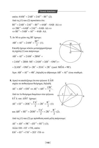 148
οπότε: 2 2 2 2
4 2 2ΑΜ = ΑΒ + ΑΓ − ΒΓ (2).
Από τις (1) και (2) προκύπτει ότι:
2 2 2 2 2
2 2 4 8ΒΓ = ΑΒ + ΑΓ − ΒΓ + ΑΒ − ΑΒ⋅ Α∆ ⇔
2 2 2
2 6 2 8⇔ ΒΓ = ΑΒ + ΑΓ − ΑΒ⋅ Α∆ ⇔
2 2 2
3 4⇔ ΒΓ = ΑΒ + ΑΓ − ΑΒ⋅ Α∆.
7. Αν Μ το μέσο της ΒΓ έχουμε:
2
2 2 2
2
2
ΒΓ
ΑΒ + ΑΓ = ΑΜ + (1).
Επειδή έχουμε κύκλο μετασχηματίζουμε
τη σχέση (1) και παίρνουμε
2 2 2 2
2 2ΑΒ + ΑΓ = ΑΜ + ΒΜ =
2 2 2 2
2 2 2 2(R )= ΑΜ + ΒΜ ⋅ΜΓ= ΑΜ + − ΟΜ =
2 2 2 2 2
2( ) 2R 2 2R= ΑΜ − ΟΜ + = ΟΑ + (γιατί ˆ 90ΜΟΑ = 
).
Άρα 2 2 2
4RΑΒ + ΑΓ = , δηλαδή το άθροισμα 2 2
ΑΒ + ΑΓ είναι σταθερό.
8. Αρκεί να αποδείξουμε ότι στο τρίγωνο Ε∆Η

ισχύει το πυθαγόρειο θεώρημα, δηλαδή
2
2 2 2 2 2 13R
4
∆Ε + ∆Η = ΕΗ ⇔ ∆Ε + ∆Η = .
Από το 1o θεώρημα διαμέσων στα τρίγωνα
ΕΓ∆

και ∆ΗΓ

έχουμε:
2 2
2 2 2 2 R
2 2R
2 2
Γ∆
∆Ε + ΕΓ = ΟΕ + = + (1)
και
2 2
2 2 2 2 R
H H 2 H 2R
2 2
Γ∆
∆ + Γ = Ο + = + (2).
Από τις (1) και (2) με πρόσθεση κατά μέλη παίρνουμε:
2 2 2 2 2
5R ( )∆Ε + ∆Η= − ΕΓ + ΗΓ (3).
Αλλά ΕΗ = ΕΓ + ΓΗ, οπότε
2 2 2
2ΕΗ = ΕΓ + ΓΗ + ΕΓ ⋅ΓΗ ⇔
Β ΓΜ
Ο Α
Ε
Η
Α Β
Ο ΔΓ
Γενικές Ασκήσεις
22-0017-02.indd 148 4/11/2013 11:47:09 πμ
 