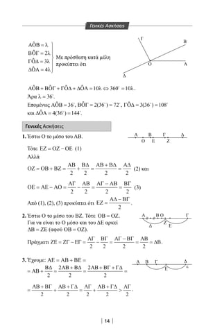 14
Γενικές Ασκήσεις
ΑΟΒ
ΒΟΓ
ΓΟ∆
∆ΟΑ
=
=
=
=







λ
λ
λ
λ
2
3
4
ƹ
ƹ
ƹ
ƹ
ΑΟΒ ΒΟΓ ΓΟ∆ ∆ΟΑ+ + + = ⇔ =10 360 10λ λƹ ƹ ƹ ƹ .
Άρα .
Επομένως ΑΟΒ = 36ƹ , ΒΟΓ = =2 36 72( )ƹ , ΓΟ∆ = =3 36 108( )ƹ
και ∆ΟΑ = =4 36 144( )ƹ .
Γενικές Ασκήσεις
1. Έστω Ο το μέσο του ΑΒ.
Τότε ΕΖ ΟΖ ΟΕ= − (1)
Αλλά
ΟΖ ΟΒ ΒΖ
ΑΒ Β∆ ΑΒ Β∆ Α∆
= + = + =
+
=
2 2 2 2
(2) και
ΟΕ ΑΕ ΑΟ
ΑΓ ΑΒ ΑΓ ΑΒ ΒΓ
= − = − =
−
=
2 2 2 2
(3)
Από (1), (2), (3) προκύπτει ότι ΕΖ
Α∆ ΒΓ
=
−
2
.
2. Έστω Ο το μέσο του ΒΖ. Τότε ΟΒ ΟΖ= .
Για να είναι το Ο μέσο και του ΔΕ αρκεί
∆Β ΖΕ= (αφού ΟΒ ΟΖ= ).
Πράγματι ΖΕ ΖΓ ΕΓ
ΑΓ ΒΓ ΑΓ ΒΓ ΑΒ
∆Β= − = − =
−
= =
2 2 2 2
.
3. Έχουμε: ΑΕ ΑΒ ΒΕ= + =
ΑΒ
Β∆ ΑΒ Β∆ ΑΒ ΒΓ Γ∆
+ =
+
=
+ +
==
2
2
2
2
2
=
+
+
+
= +
+

ΑΒ ΒΓ ΑΒ Γ∆ ΑΓ ΑΒ Γ∆ ΑΓ
2 2 2 2 2
.
A
B
Γ
Ο
Δ
Α Β Γ Δ
Ο Ε Ζ
Α
ΕΔ
Β Ο Γ
Ζ
ΒΑ Γ
Ε ε
Δ
Με πρόσθεση κατά μέλη
προκύπτει ότι
22-0017-02.indd 14 31/10/2013 5:52:32 μμ
 
