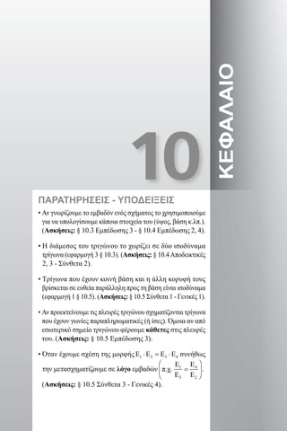 10
ΚΕΦΑΛΑΙΟ
ΠΑΡΑΤΗΡΗΣΕΙΣ - ΥΠΟΔΕΙΞΕΙΣ
• Αν γνωρίζουμε το εμβαδόν ενός σχήματος το χρησιμοποιούμε
για να υπολογίσουμε κάποια στοιχεία του (ύψος, βάση κ.λπ.).
(Ασκήσεις: § 10.3 Εμπέδωσης 3 - § 10.4 Εμπέδωσης 2, 4).
• Η διάμεσος του τριγώνου το χωρίζει σε δύο ισοδύναμα
τρίγωνα (εφαρμογή 3 § 10.3). (Ασκήσεις: § 10.4Αποδεικτικές
2, 3 - Σύνθετα 2).
• Τρίγωνα που έχουν κοινή βάση και η άλλη κορυφή τους
βρίσκεται σε ευθεία παράλληλη προς τη βάση είναι ισοδύναμα
(εφαρμογή 1 § 10.5). (Ασκήσεις: § 10.5 Σύνθετα 1 - Γενικές 1).
• Αν προεκτείνουμε τις πλευρές τριγώνου σχηματίζονται τρίγωνα
που έχουν γωνίες παραπληρωματικές (ή ίσες). Όμοια αν από
εσωτερικό σημείο τριγώνου φέρουμε κάθετες στις πλευρές
του. (Ασκήσεις: § 10.5 Εμπέδωσης 3).
• Όταν έχουμε σχέση της μορφής 1 2 3 4Ε ⋅Ε = Ε ⋅Ε συνήθως
την μετασχηματίζουμε σε λόγο εμβαδών .
(Ασκήσεις: § 10.5 Σύνθετα 3 - Γενικές 4).
22-0017-02.indd 151 1/11/2013 5:30:51 μμ
 