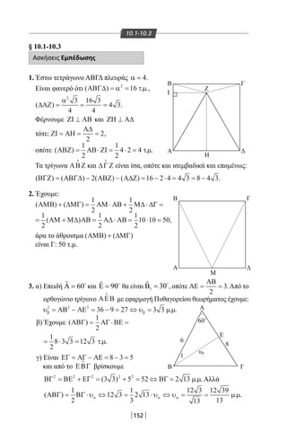 152
10.1-10.3
§ 10.1-10.3
Ασκήσεις Εμπέδωσης
1. Έστω τετράγωνο ΑΒΓΔ πλευράς 4α = .
Είναι φανερό ότι ( ) . .,ΑΒΓ∆ = =α τµ2
16
( )∆ΑΖ = = =
α2
3
4
16 3
4
4 3.
Φέρνουμε ΖΙ ΑΒ⊥ και ΖΗ Α∆⊥
τότε: ΖΙ ΑΗ
Α∆
= = =
2
2,
οπότε ( ) . .ΑΒΖ ΑΒ ΖΙ= ⋅ = ⋅ =
1
2
1
2
4 2 4 τµ
Τα τρίγωνα ΑΒΖ

και ∆Γ Ζ

είναι ίσα, οπότε και ισεμβαδικά και επομένως:
( ) ( ) ( ) ( )ΒΓΖ ΑΒΓ∆ ΑΒΖ Α∆Ζ= − − = − ⋅ = = −2 16 2 4 4 3 8 4 3.
2. Έχουμε:
( ) ( )ΑΜΒ ∆ΜΓ ΑΜ ΑΒ Μ∆ ∆Γ+ = ⋅ + ⋅ =
1
2
1
2
= + = ⋅ = ⋅ =
1
2
1
2
1
2
10 10 50( ) ,ΑΜ Μ∆ ΑΒ Α∆ ΑΒ
άρα το άθροισμα ( ) ( )ΑΜΒ ∆ΜΓ+
είναι Γ: 50 τ.μ.
3. α) Επειδή ˆ 60Α = 
και ˆ 90Ε = 
θα είναι 1
ˆ 30Β = 
, οπότε ΑΕ
ΑΒ
= =
2
3.Από το
ορθογώνιο τρίγωνο ΑΕΒ

με εφαρμογή Πυθαγορείου θεωρήματος έχουμε:
υ υ µ µβ β
2 2 2
36 9 27 3 3= − = − = ⇔ =ΑΒ ΑΕ . .
β) Έχουμε
γ) Είναι ΕΓ ΑΓ ΑΕ= − = − =8 3 5
και από το ΕΒΓ

βρίσκουμε
ΒΓ ΒΕ ΕΓ ΒΓ2 2 2 2 2
3 3 5 52 2 13= + = + = ⇔ =( ) . .µ µ Αλλά
( ) . .ΑΒΓ ΒΓ= ⋅ ⇔ = ⋅ ⇔ = =
1
2
12 3
1
3
2 13
12 3
13
12 39
13
υ υ υ µ µα α α
Β
Ι
Α
Γ
Ζ
Η
Μ
Α
Β
υ
Γ
Ε
6
60
1
8
Δ
Β Γ
Α Δ
O
β
( )
. .
ΑΒΓ ΑΓ ΒΕ= ⋅ =
= ⋅ =
1
2
1
2
8 3 3 12 3 τµ
22-0017-02.indd 152 31/10/2013 5:54:34 μμ
 
