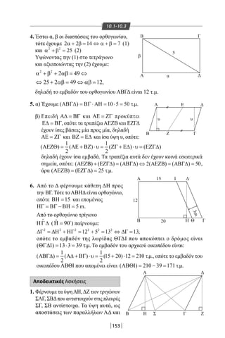 153
10.1-10.3
Β
Β
Α Ι
Β
Α
HΒ Σ Γ Ζ
Δ
ΘΗ Γ
Δ
Γ
Γ
Α
Ζ
Α Ε
β
υ
12
15
3m
20
υ
5
α Δ
Δ
4. Έστω α, β οι διαστάσεις του ορθογωνίου,
τότε έχουμε 2 2 14 7α β α β+ = ⇔ + = (1)
και α β2 2
25+ = (2)
Υψώνοντας την (1) στο τετράγωνο
και αξιοποιώντας την (2) έχουμε:
2 2
2 49
25 2 49 12,
α + β + αβ= ⇔
⇔ + αβ= ⇔ αβ=
δηλαδή το εμβαδόν του ορθογωνίου ΑΒΓΔ είναι 12 τ.μ.
5. α) Έχουμε ( ) . .ΑΒΓ∆ ΒΓ ΑΗ= ⋅ = ⋅ =10 5 50 τµ
β) Επειδή Α∆ = ΒΓ και ΑΕ = ΖΓ προκύπτει
Ε∆ = ΒΓ, οπότε τα τραπέζιαΑΕΖΒ και ΕΖΓΔ
έχουν ίσες βάσεις μία προς μία, δηλαδή
ΑΕ = ΖΓ και ΒΖ = Ε∆ και ίσα ύψη υ, οπότε:
1 1
( ) ( ) ( ) ( )
2 2
ΑΕΖΘ= ΑΕ + ΒΖ ⋅ υ= ΖΓ + Ε∆ ⋅ υ= ΕΖΓ∆
δηλαδή έχουν ίσα εμβαδά. Τα τραπέζια αυτά δεν έχουν κοινά εσωτερικά
σημεία, οπότε: ( ) ( ) ( ) 2( ) ( ) 50ΑΕΖΒ + ΕΖΓ∆ = ΑΒΓ∆ ⇔ ΑΕΖΒ = ΑΒΓ∆ = ,
άρα ( ) ( ) 25 . .ΑΕΖΒ = ΕΖΓ∆ = τµ
6. Από το Δ φέρνουμε κάθετη ΔΗ προς
την ΒΓ. Τότε τοΑΒΗΔείναι ορθογώνιο,
οπότε 15ΒΗ = και επομένως
5 mΗΓ = ΒΓ − ΒΗ = .
Από το ορθογώνιο τρίγωνο
ΗΓ∆

( ˆ 90Η = 
) παίρνουμε:
2 2 2 2 2 2
12 5 13 13∆Γ = ∆Η + ΗΓ = + = ⇔ ∆Γ = ,
οπότε το εμβαδόν της λωρίδας ΘΓΔΙ που αποκόπτει ο δρόμος είναι
( ) 13 3 39 . .ΘΓ∆Ι= ⋅= τµ Το εμβαδόν του αρχικού οικοπέδου είναι:
1 1
( ) ( ) (15 20) 12 210 . .
2 2
ΑΒΓ∆= Α∆ + ΒΓ ⋅ υ= + ⋅ = τµ , oπότε το εμβαδόν του
οικοπέδου ΑΒΘΙ που απομένει είναι ( ) 210 39 171 . .ΑΒΘΙ= − = τµ
Αποδεικτικές Ασκήσεις
1. Φέρνουμε τα ύψηΑΗ,ΔΖ των τριγώνων
ΣΑΓ, ΣΒΔπου αντιστοιχούν στις πλευρές
ΣΓ, ΣΒ αντίστοιχα. Τα ύψη αυτά, ως
αποστάσεις των παραλλήλων ΑΔ και
22-0017-02.indd 153 1/11/2013 5:32:42 μμ
 