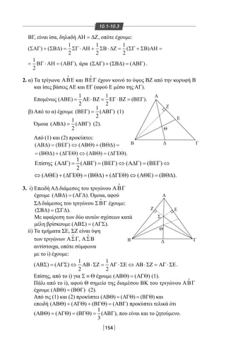 154
10.1-10.3
ΒΓ, είναι ίσα, δηλαδή ΑΗ = ∆Ζ, οπότε έχουμε:
( ) ( ) ( )
( ),
ΣΑΓ ΣΒ∆ ΣΓ ΑΗ ΣΒ ∆Ζ ΣΓ ΣΒ ΑΗ
ΒΓ ΑΗ ΑΒΓ
+ = ⋅ + ⋅ = + =
= ⋅ =
1
2
1
2
1
2
1
2
2. α) Τα τρίγωνα ΑΒΕ

και ΒΕΓ

έχουν κοινό το ύψος ΒΖ από την κορυφή Β
και ίσες βάσεις ΑΕ και ΕΓ (αφού Ε μέσο της ΑΓ).
Επομένως
1 1
( ) ( )
2 2
ΑΒΕ = ΑΕ⋅ΒΖ = ΕΓ ⋅ΒΖ = ΒΕΓ .
β) Από το α) έχουμε
1
( ) ( )
2
ΒΕΓ= ΑΒΓ (1)
Όμοια
1
( ) ( )
2
ΑΒ∆= ΑΒΓ (2).
Από (1) και (2) προκύπτει:
( ) ( ) ( ) ( )
( ) ( ) ( ) ( )
ΑΒ∆ ΒΕΓ ΑΒΘ ΒΘ∆
ΒΘ∆ ∆ΓΕΘ ΑΒΘ ∆ΓΕΘ
= ⇔ + =
= + ⇔ = .
1
ί ( ) ( ) ( ) ( ) ( )Επ σης Α∆Γ = ΑΒΓ = ΒΕΓ ⇔ Α∆Γ = ΒΕΓ ⇔
.
3. i) Επειδή ΑΔ διάμεσος του τριγώνου ΑΒΓ
έχουμε ( ) ( )ΑΒ∆ = ΑΓ∆ . Όμοια, αφού
ΣΔ διάμεσος του τριγώνου ΣΒΓ

έχουμε:
( ) ( )ΣΒ∆ = ΣΓ∆ .
Με αφαίρεση των δύο αυτών σχέσεων κατά
μέλη βρίσκουμε ( ) ( )ΑΒΣ = ΑΓΣ .
ii) Τα τμήματα ΣΕ, ΣΖ είναι ύψη
των τριγώνων ΑΣΓ

, ΑΣΒ

αντίστοιχα, οπότε σύμφωνα
με το i) έχουμε:
1 1
( ) ( )
2 2
ΑΒΣ = ΑΓΣ ⇔ ΑΒ⋅ΣΖ = ΑΓ ⋅ΣΕ ⇔ ΑΒ⋅ΣΖ = ΑΓ ⋅ΣΕ.
Επίσης, από το i) για Σ ≡ Θ έχουμε ( ) ( )ΑΒΘ = ΑΓΘ (1).
Πάλι από το i), αφού Θ σημείο της διαμέσου ΒΚ του τριγώνου ΑΒΓ

έχουμε ( ) ( )ΑΒΘ = ΒΘΓ (2).
Από τις (1) και (2) προκύπτει ( ) ( ) ( )ΑΒΘ = ΑΓΘ = ΒΓΘ και
επειδή ( ) ( ) ( ) ( )ΑΒΘ + ΑΓΘ + ΒΓΘ = ΑΒΓ προκύπτει τελικά ότι
1
( ) ( ) ( ) ( )
3
ΑΒΘ = ΑΓΘ = ΒΓΘ = ΑΒΓ , που είναι και το ζητούμενο.
A
Β Δ Γ
Ε
Ζ
Θ
A
B ΓΔ
Θ
Σ
ΕZ
άρα ( ) ( ) ( )ΣΑΓ + ΣΒ∆ = ΑΒΓ .
22-0017-02.indd 154 1/11/2013 5:34:03 μμ
 