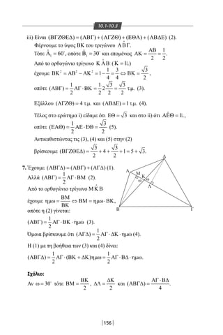 156
10.1-10.3
iii) Είναι ( ) ( ) ( ) ( ) ( )ΒΓΖΘΕ∆ = ΑΒΓ + ΑΓΖΘ + ΕΘΑ + ΑΒ∆Ε (2).
Φέρνουμε το ύψος ΒΚ του τριγώνου ΑΒΓ

.
Τότε 1
ˆ 60Α = 
, οπότε 1
ˆ 30Β = 
και επομένως
1
2 2
ΑΒ
ΑΚ= = .
Από το ορθογώνιο τρίγωνο Κ ΑΒ

( 1Κ = )
έχουμε 2 2 2 1 3 3
1
4 4 2
ΒΚ = ΑΒ − ΑΚ = − = ⇔ ΒΚ = ,
οπότε
1 1 3 3
( ) 2 . .
2 2 2 2
ΑΒΓ= ΑΓ ⋅ΒΚ= = τµ (3).
Εξάλλου ( ) 4 . .ΑΓΖΘ= τµ και ( ) 1 . .ΑΒ∆Ε = τµ (4).
Τέλος στο ερώτημα i) είδαμε ότι 3ΕΘ = και στο ii) ότι ˆ 1ΑΕΘ = ,
οπότε
1 3
( )
2 2
ΕΑΘ= ΑΕ⋅ΕΘ= (5).
Αντικαθιστώντας τις (3), (4) και (5) στην (2)
βρίσκουμε
3 3
( ) 4 1 5 3
2 2
ΒΓΖΘΕ∆ = + + + = + .
7. Έχουμε ( ) ( ) ( )ΑΒΓ∆ = ΑΒΓ + ΑΓ∆ (1).
Αλλά
1
( )
2
ΑΒΓ= ΑΓ ⋅ΒΜ (2).
Από το ορθογώνιο τρίγωνο ΜΚ Β

έχουμε
ΒΜ
ηµω = ⇔ ΒΜ = ηµω⋅ΒΚ
ΒΚ
,
οπότε η (2) γίνεται:
1
( )
2
ΑΒΓ= ΑΓ ⋅ΒΚ ⋅ηµω (3).
Όμοια βρίσκουμε ότι
1
( )
2
ΑΓ∆= ΑΓ ⋅ ∆Κ ⋅ηµω (4).
Η (1) με τη βοήθεια των (3) και (4) δίνει:
1 1
( ) ( )
2 2
ΑΒΓ∆= ΑΓ ⋅ ΒΚ + ∆Κ ηµω= ΑΓ ⋅Β∆ ⋅ηµω.
Σχόλιο:
Αν 30ω = 
τότε
2
ΒΚ
ΒΜ = ,
2
∆Κ
∆Λ = και ( )
4
ΑΓ ⋅Β∆
ΑΒΓ∆ = .
Δ
Β Γ
A
M
Κ
ω ω
Λ
22-0017-02.indd 156 1/11/2013 5:36:24 μμ
 