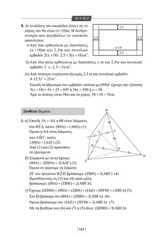 157
10.1-10.3
8. Αν το πλάτος του οικοπέδου είναι x m, το
μήκος του θα είναι (x+18)m. Η δενδρο-
στοιχία που περιβάλλει το οικόπεδο
αποτελείται:
i) Από δύο ορθογώνια με διαστάσεις
(x 18)+ m και 2,5m και συνολικό
Θ
x+18
I
Z
Γ
Β
Α Δ
Η
2,5
2,5
2,5 2,5
√
√
εμβαδόν 2
2(x 18) 2,5 5(x 18)m .+ ⋅ = +
ii) Από δύο άλλα ορθογώνια με διαστάσεις x m και 2,5m και συνολικό
εμβαδόν 2
2 x 2,5 5x m⋅ ⋅ = .
iii) Από τέσσερα τετράγωνα πλευράς 2,5 m και συνολικό εμβαδόν
2 2
4 (2,5) 25m⋅ =.
Επειδή το άθροισμα των εμβαδών ισούται με 695m2
έχουμε την εξίσωση
5(x 18) 5x 25 695+ + + = ή 10x 580= ή x 58= .
Άρα το πλάτος είναι 58m και το μήκος 58 18 76m+ = .
Σύνθετα Θέματα
1. α) Επειδή ΙΑ = Α∆ η ΘΙ είναι διάμεσος
στο ΘΙ∆

, οπότε ( ) ( )ΙΘΑ = ΑΘ∆ (1).
Όμοια η ΑΔ είναι διάμεσος
στο ΑΘΓ

, οπότε
( ) ( )ΑΘ∆ = Α∆Γ (2).
Από (1) και (2) προκύπτει
το ζητούμενο.
β) Σύμφωνα με το α) έχουμε
( ) 2( ) 2( )ΙΘ∆= ΙΘΑ= Α∆Γ (3).
Όμοια αν φέρουμε τη διάμεσο
ΖΓ του τριγώνου ΒΖΗ

βρίσκουμε ( ) 2( )ΖΒΗ= ΑΒΓ (4).
Προσθέτοντας τις (3) και (4) κατά μέλη
βρίσκουμε: ( ) ( ) 2( )ΙΘ∆ + ΖΒΗ= ΑΒΓ∆ .
γ) Έχουμε ( ) ( ) ( ) ( ) ( ) ( )ΙΖΗΘ = ΙΘ∆ + ΖΒΗ + ΙΑΖ + ΗΓΘ + ΑΒΓ∆ (5).
Στο β) βρήκαμε ότι ( ) ( ) 2( )ΙΘ∆ + ΖΒΗ= ΑΒΓ∆ (6)
Όμοια βρίσκουμε ότι: ( ) ( ) 2( )ΙΑΖ + ΗΓΘ= ΑΒΓ∆ (7).
Με τη βοήθεια των (6) και (7) η (5) δίνει: ( ) 5( )ΙΖΗΘ= ΑΒΓ∆ .
22-0017-02.indd 157 31/10/2013 5:54:38 μμ
 