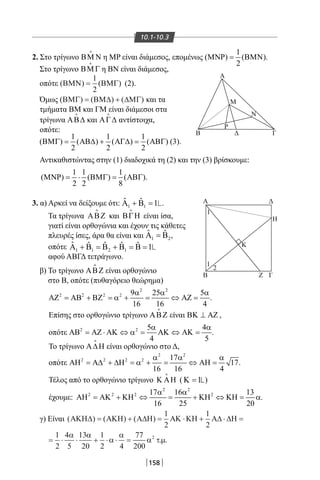 158
10.1-10.3
2. Στο τρίγωνο ΒΜ Ν

η MP είναι διάμεσος, επομένως
1
( ) ( )
2
ΜΝΡ= ΒΜΝ .
Στο τρίγωνο ΒΜΓ

η ΒΝ είναι διάμεσος,
οπότε ( ) ( )ΒΜΝ ΒΜΓ=
1
2
(2).
Όμως ( ) ( ) ( )ΒΜΓ ΒΜ∆ ∆ΜΓ= + και τα
τμήματα ΒΜ και ΓΜ είναι διάμεσοι στα
τρίγωνα ΑΒ∆

και ΑΓ∆

αντίστοιχα,
οπότε:
1 1 1
( ) ( ) ( ) ( )
2 2 2
ΒΜΓ= ΑΒ∆ + ΑΓ∆= ΑΒΓ (3).
Αντικαθιστώντας στην (1) διαδοχικά τη (2) και την (3) βρίσκουμε:
1 1 1
( ) ( ) ( )
2 2 8
ΜΝΡ= ⋅ ΒΜΓ= ΑΒΓ .
3. α) Αρκεί να δείξουμε ότι: 1 1
ˆ ˆ 1Α + Β = .
Τα τρίγωνα ΑΒΖ

και ΒΓΗ

είναι ίσα,
γιατί είναι ορθογώνια και έχουν τις κάθετες
πλευρές ίσες, άρα θα είναι και 1 2
ˆ ˆΑ =Β ,
οπότε 1 1 2 1
ˆ ˆ ˆ ˆ ˆ 1Α + Β = Β + Β = Β =
αφού ΑΒΓΔ τετράγωνο.
β) Το τρίγωνο ΑΒΖ

είναι ορθογώνιο
στο Β, οπότε (πυθαγόρειο θεώρημα)
2 2
2 2 2 2 9 25 5
16 16 4
α α α
ΑΖ = ΑΒ + ΒΖ = α + = ⇔ ΑΖ = .
Επίσης στο ορθογώνιο τρίγωνο ΑΒΖ

είναι ΒΚ ⊥ ΑΖ ,
οπότε 2 2 5 4
4 5
α α
ΑΒ = ΑΖ ⋅ ΑΚ ⇔ α = ΑΚ ⇔ ΑΚ = .
Το τρίγωνο Α∆Η

είναι ορθογώνιο στο Δ,
οπότε
2 2
2 2 2 2 17
17
16 16 4
α α α
ΑΗ = Α∆ + ∆Η = α + = ⇔ ΑΗ = .
Τέλος από το ορθογώνιο τρίγωνο Κ ΑΗ

( 1Κ = )
έχουμε:
2 2
2 2 2 217 16 13
16 25 20
α α
ΑΗ = ΑΚ + ΚΗ ⇔ = + ΚΗ ⇔ ΚΗ = α.
γ) Είναι ( ) ( ) ( )ΑΚΗ∆ ΑΚΗ Α∆Η ΑΚ ΚΗ Α∆ ∆Η= + = ⋅ + ⋅ =
= ⋅ ⋅ + ⋅ ⋅ =
1
2
1
2
1
2
4
5
13
20
1
2 4
7α α
α
α 77
200
2
α τµ. .
Α Δ
Δ
Α
Μ
Ν
Ρ
ΓΒ
Η
Κ
1
1
2
B ΓΖ
22-0017-02.indd 158 31/10/2013 5:54:39 μμ
 