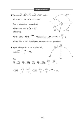 15
4. Έχουμε ΑΒ ΒΓ Γ∆ ∆Α+ + + = 360 , οπότε
.
Άρα οι επίκεντρες γωνίες είναι:
ΑΟΒ =150ˆ και ΒΟΓ = 60ˆ .
Επομένως
ΑΟΒ ΒΟ ΑΟΒ
ΒΟΓ
+ = +x
2
ˆ ˆ ˆ
ˆ
(Οx διχοτόμος ΒΟΓˆ ) = +150
60
2


ή
ΑΟΒ ΒΟ+ =x 180ƹ ƹ , δηλαδή OA, Οx αντικείμενες ημιευθείες.
5. Αφού ΑΒ ημικύκλιο και Μ μέσο ΑΒ,
είναι ΑΜ = =
180
2
90 .
Άρα
Γ∆ Α∆ ΑΓ ΑΜ Μ∆ ΑΓ ΑΜ
ΜΚ ΑΚ
= − = + − = + −
2 2
= − −






= − = = =ΑΜ
ΑΚ ΜΚ
ΑΜ
ΑΜ ΑΜ
2 2 2 2
90
2
45 .
ΒΓ = − − − =360 150 105 45 60
yE
B
K
Β
150
Γ
M
Γ
O
O
Α
A
x
x
z
10545
Γενικές Ασκήσεις
22-0017-02.indd 15 31/10/2013 5:52:33 μμ
 