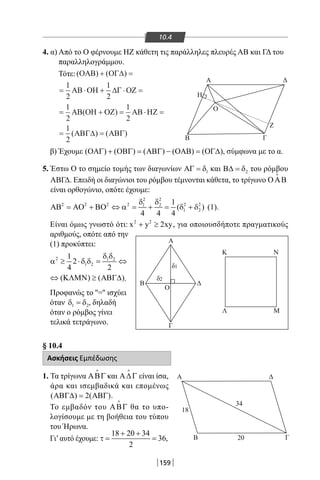 159
Γ
O
Ζ
Β
Β
A
Δ
B Γ
A
18
34
20
Δ
Ο
K
Λ
N
M
δ1
δ2
Γ
A Δ
Η
10.4
4. α) Από το Ο φέρνουμε ΗΖ κάθετη τις παράλληλες πλευρές ΑΒ και ΓΔ του
παραλληλογράμμου.
Τότε:
β) Έχουμε ( ) ( ) ( ) ( ) ( )ΟΑΓ + ΟΒΓ = ΑΒΓ − ΟΑΒ = ΟΓ∆ , σύμφωνα με το α.
5. Έστω Ο το σημείο τομής των διαγωνίων 1ΑΓ = δ και 2Β∆ = δ του ρόμβου
ΑΒΓΔ. Επειδή οι διαγώνιοι του ρόμβου τέμνονται κάθετα, το τρίγωνο ΟΑΒ

είναι ορθογώνιο, οπότε έχουμε:
2 2
2 2 2 2 2 21 2
1 2
1
( )
4 4 4
δ δ
ΑΒ = ΑΟ + ΒΟ ⇔ α = + = δ + δ (1).
Είναι όμως γνωστό ότι: 2 2
x y 2xy+ ≥ , για οποιουσδήποτε πραγματικούς
αριθμούς, οπότε από την
(1) προκύπτει:
2 1 2
1 2
1
2
4 2
δ δ
α ≥ ⋅δ δ= ⇔
( ) ( )⇔ ΚΛΜΝ ≥ ΑΒΓ∆ .
Προφανώς το ''='' ισχύει
όταν 1 2δ =δ , δηλαδή
όταν ο ρόμβος γίνει
τελικά τετράγωνο.
§ 10.4
Ασκήσεις Εμπέδωσης
1. Τα τρίγωνα ΑΒΓ

και Α∆Γ

είναι ίσα,
άρα και ισεμβαδικά και επομένως
( ) 2( )ΑΒΓ∆= ΑΒΓ .
Το εμβαδόν του ΑΒΓ

θα το υπο-
λογίσουμε με τη βοήθεια του τύπου
του Ήρωνα.
Γι’αυτό έχουμε:
18 20 34
36,
2
+ +
τ = =
= + = ⋅ =
= =
1
2
1
2
1
2
ΑΒ ΟΗ ΟΖ ΑΒ ΗΖ
ΑΒΓ∆ ΑΒΓ
( )
( ) ( )
( ) ( )ΟΑΒ ΟΓ∆
ΑΒ ΟΗ ∆Γ ΟΖ
+ =
= ⋅ + ⋅ =
1
2
1
2
22-0017-02.indd 159 31/10/2013 5:54:40 μμ
 