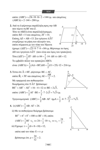 160
10.4
οπότε ( ) 36 18 16 2 144 . .ΑΒΓ= ⋅ ⋅ ⋅= τµ και επομένως
( ) 2 144 288 . .ΑΒΓ∆ = ⋅ = τµ
2. Από το Δ φέρνουμε παράλληλη προς την ΑΒ
που τέμνει τη ΒΓ στο Ζ.
Τότε το ΑΒΖΔ είναι παραλληλόγραμμο,
οπότε 11ΒΖ = και επομένως 14ΖΓ = .
Επίσης 13∆Ζ = ΑΒ = . Στο τρίγωνο ∆ ΖΓ

γνωρίζουμε τα μήκη των πλευρών του,
οπότε σύμφωνα με τον τύπο του Ήρωνα
έχουμε: ( ) 21 8 7 6 84 . .∆ΖΓ= ⋅ ⋅ ⋅ = τµ Φέρνουμε το ύψος
ΔΗ του τριγώνου ∆ ΖΓ

(που είναι και ύψος του τραπεζίου).
Τότε
1 1
( ) 84 14 12
2 2
∆ΖΓ= ΖΓ ⋅ ∆Η ⇔ = ⋅ ⋅ ∆Η ⇔ ∆Η= .
Το εμβαδόν πλέον του τραπεζίου ΑΒΓΔ
είναι
1 1
( ) ( ) (11 25) 12 216 . .
2 2
ΑΒΓ∆= Α∆ + ΒΓ ∆Η= + ⋅ = τµ
3. Έστω ότι ˆ 60Α = 
, φέρνουμε ,ΒΕ ⊥ ΑΓ
οπότε 1
ˆ 30Β = 
και επομένως 2
2
ΑΒ
ΑΕ= = .
Με εφαρμογή του πυθαγορείου
θεωρήματος στο ΕΑΓ

βρίσκουμε:
2 2 2
16 4 12 2 3,ΒΕ = ΑΒ − ΑΕ = − = ⇔ ΒΕ =
οπότε
1 1
( ) 7 2 3 7 3 . .
2 2
ΑΒΓ= ΑΓ ⋅ΒΕ= ⋅ ⋅ = τµ
Τριγωνομετρικά:
1 1 3
( ) 4 7 7 3
2 2 2
ΑΒΓ= ΑΒ⋅ ΑΓ ⋅ηµΑ= ⋅ ⋅ ⋅ = .
4. i)
1
( ) 24
2
ΑΒΓ= ΑΒ⋅ ΑΓ= .
ii) Με το πυθαγόρειο θεώρημα βρίσκουμε
2 2 2
6 8 100 10ΒΓ= + = ⇔ ΒΓ= , οπότε
( )ΑΒΓ ΒΓ= ⋅ ⇔ = ⋅ ⋅ ⇔ =
1
2
24
1
2
10
24
5
υ υ υα α α .
iii) Έχουμε:
1
(6 8 10) 12
2
τ= + + = ,
οπότε από τον τύπο Ε = τ⋅ρ
βρίσκουμε ότι
24
2
12
ρ= = .
Α
υ
Δ
Β
Α
Α
Ε
Γ
Γ
Β
Β
13 13 15
14
1
8
6
25
Ζ Η Γ
60O
22-0017-02.indd 160 1/11/2013 5:37:23 μμ
 