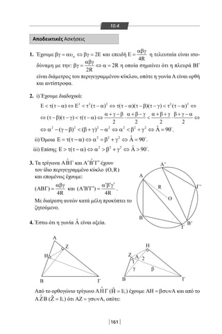 161
10.4
ΒΓ
Α
Η
Ζ Η
Β
Γ
Β'
Γ'
A'
Α
Ο
R
Ζ
γ β
Α
1
2
Β Γ
Αποδεικτικές Ασκήσεις
1. Έχουμε 2αβγ = αυ ⇔ βγ = Ε και επειδή
4R
αβγ
Ε = η τελευταία είναι ισο-
δύναμη με την: 2R
2R
αβγ
βγ= ⇔ α= η οποία σημαίνει ότι η πλευρά ΒΓ
είναι διάμετρος του περιγεγραμμένου κύκλου, οπότε η γωνία Α είναι ορθή
και αντίστροφα.
2. i) Έχουμε διαδοχικά:
2 2 2 2 2
( ) ( ) ( )( )( ) ( )Ε  τ τ − α ⇔ Ε  τ τ − α ⇔ τ τ − α τ − β τ − γ  τ τ − α ⇔
( )( ) ( )
2 2 2 2
α + γ −β α + β − γ α + β + γ β + γ − α
⇔ τ −β τ − γ  τ τ − α ⇔ ⋅  ⋅ ⇔
2 2 2 2 2 2 2 ˆ( ) ( ) 90⇔ α − γ −β  β + γ − α ⇔ α  β + γ ⇔ Α = 
.
ii) Όμοια 2 2 2 ˆ( ) 90Ε = τ τ − α ⇔ α =β + γ ⇔ Α = 
.
iii) Επίσης 2 2 2 ˆ( ) 90Ε  τ τ − α ⇔ α  β + γ ⇔ Α  
.
3. Τα τρίγωνα ΑΒΓ

και ′ ′ ′Α Β Γ

έχουν
τον ίδιο περιγεγραμμένο κύκλο ( ,R)Ο
και επομένως έχουμε:
( )
4R
αβγ
ΑΒΓ = και ( )
4R
′ ′ ′α β γ
′ ′ ′Α Β Γ = .
Με διαίρεση αυτών κατά μέλη προκύπτει το
ζητούμενο.
4. Έστω ότι η γωνία ˆA είναι οξεία.
Από το ορθογώνιο τρίγωνο ΑΗΓ

( ˆ 1Η = ) έχουμε ΑΗ = βσυνΑ και από το
ΑΖΒ

( ˆ 1Ζ = ) ότι ΑΖ = γσυνΑ, οπότε:
22-0017-02.indd 161 13/3/2014 11:41:03 πµ
 