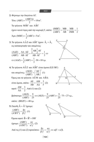 164
10.5
2. Φέρουμε την διαγώνιο ΑΓ.
Τότε 2( )
( ) 10m
2
ΑΒΓ∆
ΑΒΓ= = .
Τα τρίγωνα ΜΒΓ

και ΑΒΓ

έχουν κοινό ύψος από την κορυφή Γ, οπότε:
( ) 1
( ) 2 2
ΜΒΓ ΜΒ ΜΒ
= = =
ΑΒΓ ΑΒ ΜΒ
.
Άρα 21
( ) ( ) 5m
2
ΜΒΓ= ΑΒΓ= .
3. Τα τρίγωνα Α∆ Ζ

και ΑΒΓ

έχουν 1 2
ˆ ˆΑ =Α
ως κατακορυφήν και επομένως:
2 1
( ) 13 2
( ) 3
ΑΒ ΑΓ
Α∆Ζ Α∆ ⋅ ΑΖ
= = = ⇔
ΑΒΓ ΑΒ⋅ ΑΓ ΑΒ⋅ ΑΓ
1 1
( ) ( ) 30 10 . .
3 3
⇔ Α∆Ζ= ΑΒΓ= ⋅ = τµ
4. Τα τρίγωνα ΑΕΖ

και ΑΒΓ

είναι όμοια (ΕΖ//ΒΓ)
και επομένως:
2
( )
( )
ΑΕΖ ΑΕ 
=  
ΑΒΓ ΑΒ 
(1)
Όμως και τα τρίγωνα ΑΕΜ

και ΑΒ∆

είναι όμοια, οπότε:
3
5
ΑΕ ΑΜ
= =
ΑΒ Α∆
(2)
αφού
3
2
ΑΜ
=
Α∆
. Από (1) και (2)
βρίσκουμε:
( ) 9 9 9
( ) ( ) 75 27 . .
( ) 25 25 25
ΑΕΖ
= ⇔ ΑΕΖ= ΑΒΓ= ⋅ = τµ
ΑΒΓ
,
οπότε: ( ) 48 . .ΒΕΖΓ= τµ
5. Επειδή ˆ ˆ ′Α = Α έχουμε:
( )
( )
ΑΒΓ βγ
=
′ ′ ′ ′ ′Α Β Γ β γ
(1)
Όμοια αφού ˆ ˆ 180′Β + Β = 
έχουμε:
( )
( )
ΑΒΓ αγ
=
′ ′ ′ ′ ′Α Β Γ α γ
(2)
Από τις (1) και (2) προκύπτει:
βγ αγ
′ ′= ⇔ αβ = α β
′ ′ ′ ′β γ α γ
.
Ζ Δ
ΓΒ
Α
Μ
Ε Ζ
Β ΓΔ
A Α'
Γ'Β'
B Γ
Α
1
2
22-0017-02.indd 164 1/11/2013 5:42:52 μμ
 