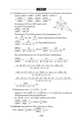 169
10.5
3. i) Επειδή τα Δ, Ε, Ζ, είναι εσωτερικά σημεία των πλευρών του τριγώνου
έχουμε: ( ) ( ) ( ) ( ) ( )∆ΕΖ = ΑΒΓ − ΑΖΕ − ΒΖ∆ − ∆ΓΕ ⇒
( ) ( ) ( ) ( )
1
( ) ( ) ( ) ( )
∆ΕΖ ΑΖΕ ΒΖ∆ ∆ΓΕ
⇒ =− − −
ΑΒΓ ΑΒΓ ΑΒΓ ΑΒΓ
(1).
Τα τρίγωνα ΑΖΕ

και ΑΒΓ

έχουν κοινή
τη γωνία ˆΑ και επομένως:
( )
( )
ΑΖΕ ΑΖ ⋅ ΑΕ
=
ΑΒΓ ΑΒ⋅ ΑΓ
.
Επειδή όμως ΓΖ και BE διχοτόμοι είναι (παράγραφος 7.8)
γβ
ΑΖ =
α + β
και
βγ
ΑΕ =
α + γ
, οπότε η προηγούμενη ισότητα δίνει:
( )
( ) ( ) ( )
ΑΖΕ
ΑΒΓ
=
+ ⋅ +
βγ
α β α γ
(2). Όμοια βρίσκουμε ότι:
( )
( ) ( ) ( )
ΒΖ∆ γα
=
ΑΒΓ β + γ ⋅ β + α
(3) και
( )
( ) ( ) ( )
∆ΖΕ
ΑΒΓ
=
+ ⋅ +
αβ
γ α γ β
(4).
Με αντικατάσταση των (2), (3) και (4) στην (1) βρίσκουμε:
( )
1
( ) ( ) ( ) ( ) ( ) ( ) ( )
∆ΕΖ βγ γα αβ
= − − − =
ΑΒΓ α + β ⋅ α + γ β + γ ⋅ β + α γ + α ⋅ γ + β
=
+ ⋅ + ⋅ + − + − + − +
+ ⋅ + ⋅ +
( ) ( ) ( ) ( ) ( ) ( )
( ) ( ) (
α β β γ γ α βγ β γ γα γ α αβ α β
α β β γ γ α))
=
=
+ + + ⋅ + − + − + − +
+ ⋅ + ⋅
( ) ( ) ( ) ( ) ( )
( ) ( ) (
αβ αγ β βγ γ α βγ β γ γα γ α αβ α β
α β β γ γ
2
++
=
α)
=
− + + + + + + − − − − − −αβγ α β αγ α γ β γ β α βγ αβγ β γ βγ γ α γα α β αβ
α
2 2 2 2 2 2 2 2 2 2 2 2
( ++ ⋅ + ⋅ +
=
β β γ γ α) ( ) ( )
=
+ ⋅ + ⋅ +
2αβγ
α β β γ γ α( ) ( ) ( )
(5).
ii) Σύμφωνα με την x y xy+ ≥ 2 , x, y 0≥
έχουμε: 2α + β ≥ αβ, 2β + γ ≥ βγ και 2γ + α ≥ αγ από τις οποίες με
πολλαπλασιασμό κατά μέλη βρίσκουμε:
( ) ( ) ( ) 8α + β ⋅ β + γ ⋅ γ + α ≥ αβγ , οπότε η (5) γίνεται:
( ) 2 1 1
( ) ( )
( ) 8 4 4
∆ΕΖ αβγ
≤ = ⇔ ∆ΕΖ ≤ ΑΒΓ
ΑΒΓ αβγ
.
4. Ανάλυση: Έστω KM και ΛΝ οι ζητούμενες ευθείες.
Τότε:
1
( ) ( )
3
ΑΚΜ= ΑΒΓ ή
( ) 1
( ) 3
ΑΚΜ
=
ΑΒΓ
(1).
Α
Β
Γ
ΕΖ
Δ
22-0017-02.indd 169 1/11/2013 5:49:52 μμ
 