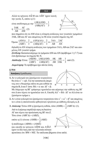170
Α
Α
Β Γ
Κ Μ
ΛΝ
ΔΒ
Δ
Α
Β Μ Γ Ζ
Γβα
x
170
10.6
Αλλά τα τρίγωνα ΑΚ Μ

και ΑΒΓ

έχουν κοινή
την γωνία ˆΑ, οπότε η (1)
είναι ισοδύναμη με την
( )( ) 1
( )( ) 3
ΑΚ ΑΜ
=
ΑΒ ΑΓ
ή
3ΑΚ ΑΓ
=
ΑΒ ΑΜ
(2)
που σημαίνει ότι το AM είναι η τέταρτη ανάλογος των γνωστών τμημάτων
3ΑΚ, ΑΒ και ΑΓ και επομένως το Μ είναι γνωστό σημείο της ΑΓ.
Όμοια
( ) 2 ( )( ) 2 3 2
( ) 3 ( )( ) 3
ΑΝΛ ΑΝ ΑΛ ΑΛ ΑΓ
=⇔ =⇔ =
ΑΒΓ ΑΒ ΑΓ ΑΒ ΑΝ
δηλαδή το ΑΝ τέταρτη ανάλογος των τμημάτων 3ΑΛ, ΑΒ και 2ΑΓ και επο-
μένως ΑΝ γνωστό τμήμα.
Σύνθεση: Κατασκευάζουμε τα τμήματα AM και ΑΝ (πρόβλημα 1 § 7.7) και
έτσι βρίσκουμε τα σημεία Μ, Ν.
Απόδειξη: Είναι:
( ) ( )( ) 1
( ) ( )( ) 3 3
ΑΚΜ ΑΚ ΑΜ ΑΚ ΑΒ
= = ⋅ =
ΑΒΓ ΑΒ ΑΓ ΑΒ ΑΚ
από (2).
Διερεύνηση: Το πρόβλημα έχει πάντα λύση.
§ 10.6
Ασκήσεις Εμπέδωσης
1. Αν x η πλευρά του ζητούμενου τετραγώνου
θα είναι 2
x = αβ. Για την κατασκευή επομέ-
νως του x θεωρούμε πάνω σε μια ευθεία τα
σημεία Β,Δκαι Γ ώστε Β∆ = α και ∆Γ = β.
Με διάμετρο τη ΒΓ γράφουμε ημικύκλιο και φέρουμε την κάθετη της ΒΓ
στο Δ που τέμνει το ημικύκλιο του Α. Επειδή 2
Α∆ = Β∆ ⋅ ∆Γ το ΑΔ είναι το
ζητούμενο τμήμα x.
2. Αν x είναι η πλευρά του ζητούμενου τετραγώνου τότε 2 2 2
x = α + β και επομένως
το x είναι η υποτείνουσα ορθογώνιου τριγώνου με κάθετες πλευρές α, β.
3. Ανάλυση: Έστω AM η ζητούμενη ευθεία, τότε
1
( ) ( )
2
ΑΜΒ= ΑΒΓ∆ (1).
Από τοΔφέρουμε παράλληλο προς τη διαγώνιο
ΑΓ που τέμνει την προέκταση της ΒΓ στο Ζ.
Τότε είναι ( ) ( )ΑΒΓ∆ = ΑΒΖ ,
οπότε η (1) γίνεται
1
( ) ( )
2
ΑΜΒ= ΑΒΖ
ή ισοδύναμα ( ) ( )ΑΒΜ = ΑΜΖ
και επειδή τα τρίγωνα ΑΒΜ

και ΑΜ Ζ

έχουν το ίδιο ύψος από την τελευταία ισότητα
προκύπτει ότι ΒΜ = ΜΖ. Τα υπόλοιπα βήματα είναι απλά.
22-0017-02.indd 170 31/10/2013 5:54:49 μμ
 