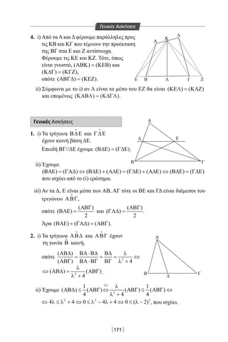 171
4. i) Από τα Α και Δ φέρουμε παράλληλες προς
τις KB και ΚΓ που τέμνουν την προέκταση
της ΒΓ στα Ε και Ζ αντίστοιχα.
Φέρουμε τις ΚΕ και ΚΖ. Τότε, όπως
είναι γνωστό, ( ) ( )ΑΒΚ = ΚΕΒ και
( ) ( )Κ∆Γ = ΚΓΖ ,
οπότε ( ) ( )ΑΒΓ∆ = ΚΕΖ .
ii) Σύμφωνα με το i) αν Λ είναι το μέσο του ΕΖ θα είναι ( ) ( )ΚΕΛ = ΚΛΖ
και επομένως ( ) ( )ΚΑΒΛ Κ∆ΓΛ= .
Γενικές Ασκήσεις
1. i) Τα τρίγωνα Β∆Ε

και Γ∆Ε

έχουν κοινή βάση ΔΕ.
Επειδή ΒΓ//ΔΕ έχουμε ( ) ( )Β∆Ε = Γ∆Ε .
ii) Έχουμε
( ) ( ) ( ) ( ) ( ) ( ) ( ) ( )ΒΑΕ = ΓΑ∆ ⇔ Β∆Ε + Α∆Ε = Γ∆Ε + Α∆Ε ⇔ Β∆Ε = Γ∆Ε
που ισχύει από το (i) ερώτημα.
iii) Αν τα Δ, Ε είναι μέσα των ΑΒ, ΑΓ τότε οι BE και ΓΔ είναι διάμεσοι του
τριγώνου ΑΒΓ

,
οπότε
( )
( )
2
ΑΒΓ
ΒΑΕ = και
( )
( )
2
ΑΒΓ
ΓΑ∆ = .
Άρα ( ) ( ) ( )ΒΑΕ + ΓΑ∆ = ΑΒΓ .
2. i) Τα τρίγωνα ΑΒ∆

και ΑΒΓ

έχουν
τη γωνία ˆΒ κοινή,
οπότε 2
( )
( ) 4
ΑΒ∆ ΒΑ ⋅Β∆ Β∆ λ
= = = ⇔
ΑΒΓ ΒΑ ⋅ΒΓ ΒΓ λ +
2
( ) ( )
4
λ
⇔ ΑΒ∆= ΑΒΓ
λ +
.
ii) Έχουμε
(i)
2
1 1
( ) ( ) ( ) ( )
4 4 4
λ
ΑΒ∆ ≤ ΑΒΓ ⇔ ΑΒΓ ≤ ΑΒΓ ⇔
λ +
2 2 2
4 4 0 4 4 0 ( 2)⇔ λ ≤ λ + ⇔ ≤ λ − λ + ⇔ ≤ λ − , που ισχύει.
Α
Α
Α
Κ
Δ
Γ ΖΛΒΕ
Β Γ
Δ Ε
Β Γ
Δ
Γενικές Ασκήσεις
22-0017-02.indd 171 31/10/2013 5:54:49 μμ
 